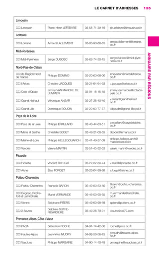 LE CARNET D’ADRESSES                      135


                      Limousin

                      CCI Limousin           Pierre-Henri LEFEBVRE   05-55-71-39-49   ph.lefebvre@limousin.cci.fr

                      Lorraine
                                                                                      arnaud.lallement@lorraine.
                      CCI Lorraine           Arnaud LALLEMENT        03-83-90-88-85
                                                                                      cci.fr

                      Midi-Pyrénées




                                                                                                                      ANNUAIRE PAR RÉGIONS
                                                                                      serge.dubosc@midi-pyre-
                      CCI Midi-Pyrénées      Serge DUBOSC            05-62-74-20-15
                                                                                      nees.cci.fr

                      Nord-Pas-de-Calais
                      CCI de Région Nord                                              innovation@norddefrance.
                                             Philippe DOMINO         03-20-63-68-00
                      de France                                                       cci.fr

                      CCI l’Artois           Christine JACQUES       03-21-64-64-93   c.jacques@artois.cci.fr

                                             Jimmy VAN MARCKE DE                      jimmy.vanmarcke@cotedo-
                      CCI Côte d’Opale                               03-91-18-15-45
                                             LUMMEN                                   pale.cci.fr
                                                                                      v.ansar@grandhainaut.
                      CCI Grand Hainaut      Véronique ANSAR         03-27-28-40-40
                                                                                      cci.fr

                      CCI Grand Lille        Dominique BOUDIN        03-20-63-77-77   d.boudin@grand-lille.cci.fr

                      Pays de la Loire
                                                                                      p.epaillard@paysdelaloire.
                      CCI Pays de la Loire   Philippe EPAILLARD      02-40-44-63-51
                                                                                      cci.fr

                      CCI Mans et Sarthe     Christelle BODET        02-43-21-00-35   cbodet@lemans.cci.fr

                                                                                      philippe.hellegouarch@
                      CCI Maine-et-Loire     Philippe HELLEGOUARCH   02-41-49-57-09
                                                                                      maineetloire.cci.fr

                      CCI Vendée             Valérie MARTIN          02-51-45-32-63   valerie.martin@vendee.cci.fr

                      Picardie

                      CCI Picardie           Vincent TRELCAT         03-22-82-80-74   v.trelcat@picardie.cci.fr

                      CCI Aisne              Élise FORGET            03-23-04-39-98   e.forget@aisne.cci.fr

                      Poitou-Charentes
                                                                                      f.baron@poitou-charentes.
                      CCI Poitou-Charentes   François BARON          05-49-60-53-80
                                                                                      cci.fr
                      CCI Cognac, Roche-                                              m.vermande@larochelle.
                                             Muriel VERMANDE         05-46-00-90-65
                      fort et La Rochelle                                             cci.fr

                      CCI Vienne             Stéphane PITERS         05-49-60-98-69   spiters@poitiers.cci.fr

                                             Delphine SUTRE-
                      CCI 2 Sèvres                                   05-49-28-79-01   d.sutre@cci79.com
                                             RIBARDIERE

                      Provence-Alpes-Côte d’Azur

                      CCI PACA               Sébastien ROCHE         04-91-14-42-00   roche@paca.cci.fr

                                                                                      jy.mudry@hautes-alpes.
                      CCI Hautes-Alpes       Jean-Yves MUDRY         04-92-56-56-75
                                                                                      cci.fr

                      CCI Vaucluse           Philippe MARGAINE       04-90-14-10-48   pmargaine@vaucluse.cci.fr




128-137 GDR IE 120612.indd 135                                                                                                               05/07/12 09:49
Cyan quadriMagenta quadriJaune quadriNoir quadriPantone 1797U
     quadriMagenta quadriJaune quadriNoir quadriPantone                    Sicogif Certified PDF LES PAOISTES
 