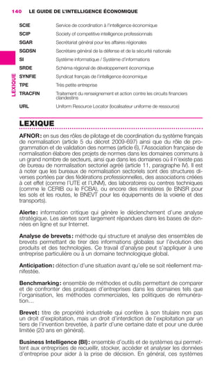 140             LE GUIDE DE L’INTELLIGENCE ÉCONOMIQUE

                           SCIE           Service de coordination à l’intelligence économique
                           SCIP           Society of competitive intelligence professionnals
                           SGAR           Secrétariat général pour les affaires régionales
                           SGDSN          Secrétaire général de la défense et de la sécurité nationale
                           SI             Système informatique / Système d’informations
                           SRDE           Schéma régional de développement économique
                 LEXIQUE




                           SYNFIE         Syndicat français de l’intelligence économique
                           TPE            Très petite entreprise
                           TRACFIN        Traitement du renseignement et action contre les circuits ﬁnanciers
                                          clandestins
                           URL            Uniform Resource Locator (localisateur uniforme de ressource)


                           LEXIQUE
                           AFNOR : en sus des rôles de pilotage et de coordination du système français
                           de normalisation (article  5 du décret 2009-697) ainsi que du rôle de pro-
                           grammation et de validation des normes (article 6), l’Association française de
                           normalisation élabore des projets de normes dans les domaines communs à
                           un grand nombre de secteurs, ainsi que dans les domaines où il n’existe pas
                           de bureau de normalisation sectoriel agréé (article 11, paragraphe IV). Il est
                           à noter que les bureaux de normalisation sectoriels sont des structures di-
                           verses portées par des fédérations professionnelles, des associations créées
                           à cet effet (comme l’UTE et l’UNM), des laboratoires ou centres techniques
                           (comme le CERIB ou le FCBA), ou encore des ministères (le BNSR pour
                           les sols et les routes, le BNEVT pour les équipements de la voierie et des
                           transports).

                           Alerte : information critique qui génère le déclenchement d’une analyse
                           stratégique. Les alertes sont largement répandues dans les bases de don-
                           nées en ligne et sur Internet.

                           Analyse de brevets : méthode qui structure et analyse des ensembles de
                           brevets permettant de tirer des informations globales sur l’évolution des
                           produits et des technologies. Ce travail d’analyse peut s’appliquer à une
                           entreprise particulière ou à un domaine technologique global.

                           Anticipation : détection d’une situation avant qu’elle se soit réellement ma-
                           nifestée.

                           Benchmarking : ensemble de méthodes et outils permettant de comparer
                           et de confronter des pratiques d’entreprises dans les domaines tels que
                           l’organisation, les méthodes commerciales, les politiques de rémunéra-
                           tion…

                           Brevet : titre de propriété industrielle qui confère à son titulaire non pas
                           un droit d’exploitation, mais un droit d’interdiction de l’exploitation par un
                           tiers de l’invention brevetée, à partir d’une certaine date et pour une durée
                           limitée (20 ans en général).

                           Business Intelligence (BI) : ensemble d’outils et de systèmes qui permet-
                           tent aux entreprises de recueillir, stocker, accéder et analyser les données
                           d’entreprise pour aider à la prise de décision. En général, ces systèmes




138-144 GDR IE 120612.indd 140                                                                                         05/07/12 09:54
Cyan quadriMagenta quadriJaune quadriNoir quadriPantone 1797U
     quadriMagenta quadriJaune quadriNoir quadriPantone                           Sicogif Certified PDF LES PAOISTES
 