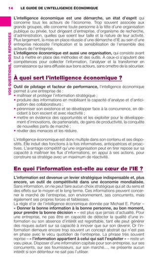 14                                LE GUIDE DE L’INTELLIGENCE ÉCONOMIQUE

                                               L’intelligence économique est une démarche, un état d’esprit qui
                                               concerne tous les acteurs de l’économie. Trop souvent associée aux
                                               grands groupes, elle concerne toute personne à la tête d’une organisation
                                               publique ou privée, tout dirigeant d’entreprise, d’organisme de recherche,
                 VOS QUESTIONS, NOS REPONSES




                                               d’administration, quelles que soient leur taille et la nature de leur activité.
                                               Plus largement, la mise en place réussie d’une démarche d’IE au sein d’une
                                               entreprise nécessite l’implication et la sensibilisation de l’ensemble des
                                               acteurs de l’entreprise.
                                               L’intelligence économique est aussi une organisation, qui consiste avant
                                               tout à mettre en place des méthodes et des outils. À ceux-ci s’ajoutent des
                                               compétences pour collecter l’information, l’analyser et la transformer en
                                               connaissance qui sera diffusée aux bons acteurs, sans omettre de la sécuriser.

                                               À quoi sert l’intelligence économique ?
                                               Outil de pilotage et facteur de performance, l’intelligence économique
                                               permet à une entreprise de :
                                               • maîtriser et protéger l’information stratégique ;
                                               • produire des informations en mobilisant la capacité d’analyse et d’antici-
                                                 pation des collaborateurs ;
                                               • pérenniser son existence et se développer face à la concurrence, en dé-
                                                 cidant à bon escient et avec réactivité ;
                                               • mettre en évidence des opportunités et les exploiter pour le développe-
                                                 ment d’innovations, de partenariats, de gains de productivité, la conquête
                                                 de nouvelles parts de marché ;
                                               • révéler des menaces et les réduire.

                                               L’intelligence économique est donc multiple dans son contenu et ses dispo-
                                               sitifs. Elle induit des fonctions à la fois informatives, anticipatrices et proac-
                                               tives. L’avantage compétitif qu’une organisation peut en tirer repose sur sa
                                               capacité à maîtriser les ﬂux d’informations, en appui à ses actions, pour
                                               construire sa stratégie avec un maximum de réactivité.

                                               En quoi l’information est-elle au cœur de l’IE ?
                                               L’information est devenue un levier stratégique indispensable et, plus
                                               encore, un outil de compétitivité dans une économie mondialisée.
                                               Sans information, on ne peut faire aucun choix stratégique qui ait du sens et
                                               des effets sur le moyen et le long terme. Ces informations peuvent concer-
                                               ner le marché de l’entreprise, son environnement, ses concurrents, mais
                                               également ses propres forces et faiblesses.
                                               La règle d’or de l’intelligence économique donnée par Michael E. Porter –
                                               « Donner la bonne information à la bonne personne, au bon moment,
                                               pour prendre la bonne décision » – est plus que jamais d’actualité. Pour
                                               une entreprise, ne pas être en capacité de détecter la qualité d’une in-
                                               formation ou son absence d’intérêt est regrettable, tant elle peut générer
                                               des risques autant sur sa capacité à innover que sur son devenir. Or l’in-
                                               formation demeure encore trop souvent un concept abstrait qui n’est pas
                                               en phase avec le vécu quotidien de l’entreprise. La phrase très souvent
                                               reprise – « l’information appartient à celui qui sait l’exploiter » – reste un
                                               vœu pieux. Disposer d’une information capitale pour son entreprise, sur ses
                                               concurrents, sur ses fournisseurs, sur son marché…, ne présente aucun
                                               intérêt si son détenteur ne sait pas l’utiliser.




013-019 GDR IE 120612.indd 14                                                                                                         05/07/12 09:39
Cyan quadriMagenta quadriJaune quadriNoir quadriPantone 1797U
     quadriMagenta quadriJaune quadriNoir quadriPantone                                          Sicogif Certified PDF LES PAOISTES
 