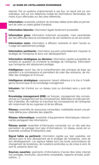 142           LE GUIDE DE L’INTELLIGENCE ÉCONOMIQUE

                           internet. Par un système d’abonnement à ces ﬂux, on reçoit soit sur son
                           ordinateur, soit sur son téléphone mobile les informations demandées, les
                           mises à jour effectuées sur des sites référencés.

                           Information : ensemble cohérent de données reliées entre elles et permet-
                           tant de créer un cadre global d’analyse.

                           Information blanche : information légale facilement accessible.
                 LEXIQUE




                           Information grise : information licitement accessible, mais caractérisée
                           par des difﬁcultés dans la connaissance de son existence ou de son accès.

                           Information noire : information à diffusion restreinte et dont l’accès ou
                           l’usage est explicitement protégé.

                           Information pertinente : information pouvant potentiellement impacter la
                           stratégie de l’entreprise et donc son développement.

                           Information stratégique ou décisive : information captée susceptible de
                           remettre en question ou d’orienter la stratégie de l’entreprise. Information
                           que l’entreprise doit absolument protéger.

                           Intelligence : savoir issu de la compréhension des principes de base qui
                           président à la connaissance et permettent de créer des scénarios, de mo-
                           diﬁer des stratégies et d’innover.

                           Intelligence stratégique : expression faisant référence à la fois à l’intelli-
                           gence économique et au knowledge management.

                           Intrusion : fait d’entrer sur un réseau (voix ou données) sans y avoir été
                           invité.

                           Knowledge management (KM) : en français, management des connais-
                           sances ou management par les connaissances. Méthodes et outils permet-
                           tant d’identiﬁer, de maîtriser et d’archiver les connaissances de l’entreprise
                           aﬁn notamment de les organiser et de les diffuser.

                           Réseau : ensemble de ressources connectées, mobilisable durant une pé-
                           riode déﬁnie pour atteindre des objectifs.

                           Réseau informatique : ensemble d’équipements informatiques intercon-
                           nectés partageant des informations.

                           Réseau social : ensemble d’internautes connectés sur un site web leur
                           permettant de partager tout type d’informations. Un réseau social est un
                           ensemble constitué d’interactions web.

                           Signal faible ou pertinent : information captée qui, bien exploitée, est
                           décisive pour le bon déroulement de la stratégie de l’entreprise, voire de
                           son développement. Les signaux faibles sont ces bruits annonciateurs de
                           changement de tendances, de mutations profondes ou de crises à venir. Ils
                           sont là, présents dans l’air.

                           Sources ouvertes : gisements d’informations d’accès libre (sites internet
                           non protégés, brochures, documents comptables, rapports annuels, publi-
                           cations…).




138-144 GDR IE 120612.indd 142                                                                                  05/07/12 09:54
Cyan quadriMagenta quadriJaune quadriNoir quadriPantone 1797U
     quadriMagenta quadriJaune quadriNoir quadriPantone                    Sicogif Certified PDF LES PAOISTES
 
