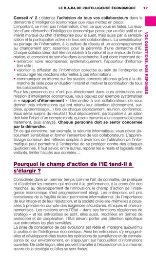 LE B.A.BA DE L’INTELLIGENCE ÉCONOMIQUE               17

                     Conseil n°  2  : obtenez l’adhésion de tous vos collaborateurs dans la
                     démarche d’intelligence économique que vous mettez en place.
                     L’important, ce n’est pas l’information, c’est ce que vous en faites. La réus-
                     site d’une démarche d’intelligence économique passe par un rôle actif et un




                                                                                                          VOS QUESTIONS, NOS REPONSES
                     intérêt marqué du chef d’entreprise pour le sujet, mais aussi par la sensibili-
                     sation et la participation active de tous ses collaborateurs. La sensibilisation
                     au partage de l’information, à la culture de réseau et un accompagnement
                     au changement sont essentiels pour la pérennité d’une démarche d’IE.
                     Chaque collaborateur doit être sensibilisé à la valeur et aux enjeux de l’infor-
                     mation, et conscient de son rôle dans la recherche. Il est donc important de :
                     • remercier, voire récompenser, systématiquement, l’apporteur d’informa-
                        tion utile ;
                     • valoriser la diffusion de l’information collectée au sein de l’entreprise et
                        encourager les réactions informelles à ces informations ;
                     • communiquer en interne sur les succès concrets obtenus grâce à la dé-
                        marche de veille pour en illustrer l’intérêt et motiver la contribution de tous
                        les collaborateurs.
                     Pour les personnes qui n’ont pas directement dans leurs attributions une
                     mission d’intelligence économique, vous pouvez par exemple systématiser
                     le «  rapport d’étonnement  ». Demandez à vos collaborateurs de vous
                     donner trois informations qui ont retenu leur attention (étonnement, sur-
                     prise, apprentissage…) lors de chaque déplacement, réunion, conférence.
                     Vous serez surpris du résultat ! Tout déplacement, participation à un salon
                     doit faire l’objet d’un compte rendu qui sera transmis à un responsable pour
                     traitement, puis analysé. Chaque personne doit se sentir concernée
                     par la démarche.
                     En ce qui concerne, par exemple, la sécurité informatique, vous devez ab-
                     solument sensibiliser et former l’ensemble de vos collaborateurs. L’appren-
                     tissage commun des réﬂexes simples à avoir lors de l’utilisation de l’infor-
                     matique peut permettre à l’entreprise de se protéger contre des attaques
                     quotidiennes. Il faut savoir, entre autres, repérer les e-mails et logiciels mal-
                     veillants, limiter l’accès aux données…

                     Pourquoi le champ d’action de l’IE tend-il à
                     s’élargir ?
                     Considérée dans un premier temps comme l’art de connaître, de pratiquer
                     et d’anticiper les moyens qui mènent à la performance, à la conquête des
                     marchés, au développement de l’innovation, le champ d’action de l’intelli-
                     gence économique s’est progressivement élargi. Les entreprises ont pris
                     conscience de la fragilité de leur patrimoine informationnel, de l’importance
                     de leur image et de leur réputation, et la société civile elle-même les a pous-
                     sées à prendre en compte des exigences sécuritaires, éthiques et environ-
                     nementales. Les relations entre l’État – dans ses fonctions régaliennes de
                     stratège –  et les entreprises se sont, elles aussi, modiﬁées en termes de
                     protection et de coopération, l’État devant porter une attention spéciﬁque
                     aux entreprises les plus sensibles.
                     La prise de conscience de ces évolutions est réelle et imprègne aujourd’hui
                     la pratique de l’intelligence économique. Ainsi les entreprises s’y engagent-
                     elles et développent-elles toutes les opérations de surveillance et de connais-
                     sance de leur environnement, en s’appuyant sur l’acquisition d’informations
                     ouvertes. De cette façon, elles peuvent travailler à l’élaboration et à la mise en
                     œuvre de la stratégie qu’elles se sont ﬁxées.




013-019 GDR IE 120612.indd 17                                                                                                           05/07/12 09:39
Cyan quadriMagenta quadriJaune quadriNoir quadriPantone 1797U
     quadriMagenta quadriJaune quadriNoir quadriPantone                Sicogif Certified PDF LES PAOISTES
 