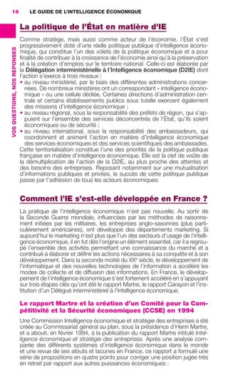 18                                LE GUIDE DE L’INTELLIGENCE ÉCONOMIQUE


                                               La politique de l’État en matière d’IE
                                               Comme stratège, mais aussi comme acteur de l’économie, l’État s’est
                                               progressivement doté d’une réelle politique publique d’intelligence écono-
                 VOS QUESTIONS, NOS REPONSES




                                               mique, qui constitue l’un des volets de la politique économique et a pour
                                               ﬁnalité de contribuer à la croissance de l’économie ainsi qu’à la préservation
                                               et à la création d’emplois sur le territoire national. Celle-ci est élaborée par
                                               la Délégation interministérielle à l’Intelligence économique (D2IE) dont
                                               l’action s’exerce à trois niveaux :
                                               • au niveau ministériel, par le biais des différentes administrations concer-
                                                  nées. De nombreux ministères ont un correspondant « intelligence écono-
                                                  mique » ou une cellule dédiée. Certaines directions d’administration cen-
                                                  trale et certains établissements publics sous tutelle exercent également
                                                  des missions d’intelligence économique ;
                                               • au niveau régional, sous la responsabilité des préfets de région, qui s’ap-
                                                  puient sur l’ensemble des services déconcentrés de l’État, qu’ils soient
                                                  économiques ou de sécurité ;
                                               • au niveau international, sous la responsabilité des ambassadeurs, qui
                                                  coordonnent et animent l’action en matière d’intelligence économique
                                                  des services économiques et des services scientiﬁques des ambassades.
                                               Cette territorialisation constitue l’une des priorités de la politique publique
                                               française en matière d’intelligence économique. Elle est la clef de voûte de
                                               la démultiplication de l’action de la D2IE, au plus proche des attentes et
                                               des besoins des entreprises. Reposant notamment sur une mutualisation
                                               d’informations publiques et privées, le succès de cette politique publique
                                               passe par l’adhésion de tous les acteurs économiques.


                                               Comment l’IE s’est-elle développée en France ?
                                               La pratique de l’intelligence économique n’est pas nouvelle. Au sortir de
                                               la Seconde Guerre mondiale, inﬂuencées par les méthodes de raisonne-
                                               ment initiées par les militaires, les entreprises anglo-saxonnes (plus parti-
                                               culièrement américaines), ont développé des départements marketing. Si
                                               aujourd’hui le marketing n’est plus que l’un des secteurs d’usage de l’intelli-
                                               gence économique, il en fut dès l’origine un élément essentiel, car il a regrou-
                                               pé l’ensemble des activités permettant une connaissance du marché et a
                                               contribué à élaborer et déﬁnir les actions nécessaires à sa conquête et à son
                                               développement. Dans la seconde moitié du XXe siècle, le développement de
                                               l’informatique et des nouvelles technologies de l’information a accéléré les
                                               modes de collecte et de diffusion des informations. En France, le dévelop-
                                               pement de l’intelligence économique s’est fortement accéléré en s’appuyant
                                               sur trois étapes clés qu’ont été le rapport Martre, le rapport Carayon et l’ins-
                                               titution d’un Délégué interministériel à l’Intelligence économique.

                                               Le rapport Martre et la création d’un Comité pour la Com-
                                               pétitivité et la Sécurité économiques (CCSE) en 1994
                                               Une Commission Intelligence économique et stratégie des entreprises a été
                                               créée au Commissariat général au plan, sous la présidence d’Henri Martre,
                                               et a abouti, en février 1994, à la publication du rapport Martre intitulé Intel-
                                               ligence économique et stratégie des entreprises. Après une analyse com-
                                               parée des différents systèmes d’intelligence économique dans le monde
                                               et une revue de ses atouts et lacunes en France, ce rapport a formulé une
                                               série de propositions en quatre points pour corriger une position jugée très
                                               en retrait par rapport aux autres puissances économiques :




013-019 GDR IE 120612.indd 18                                                                                                        05/07/12 09:39
Cyan quadriMagenta quadriJaune quadriNoir quadriPantone 1797U
     quadriMagenta quadriJaune quadriNoir quadriPantone                                         Sicogif Certified PDF LES PAOISTES
 