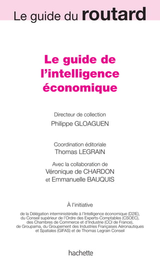 Le guide du routard
                                                     LE GUIDE DE L’INTELLIGENCE ÉCONOMIQUE                1




                                        Le guide de
                                       l’intelligence
                                        économique

                                                 Directeur de collection
                                               Philippe GLOAGUEN


                                                 Coordination éditoriale
                                                 Thomas LEGRAIN
                                                Avec la collaboration de
                                           Véronique de CHARDON
                                           et Emmanuelle BAUQUIS



                                                          À l’initiative
                         de la Délégation interministérielle à l’Intelligence économique (D2IE),
                         du Conseil supérieur de l’Ordre des Experts-Comptables (CSOEC),
                             des Chambres de Commerce et d’Industrie (CCI de France),
                       de Groupama, du Groupement des Industries Françaises Aéronautiques
                                  et Spatiales (GIFAS) et de Thomas Legrain Conseil




001-012 GDR IE 120612.indd 1                                                                                    05/07/12 09:38
Cyan quadriMagenta quadriJaune quadriNoir quadriPantone 1797U
     quadriMagenta quadriJaune quadriNoir quadriPantone                    Sicogif Certified PDF LES PAOISTES
 