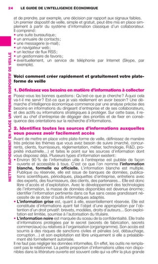 24                                                               LE GUIDE DE L’INTELLIGENCE ÉCONOMIQUE

                                                                              et de prendre, par exemple, une décision par rapport aux signaux faibles.
                                                                              Un premier dispositif de veille, simple et gratuit, peut être mis en place sim-
                                                                              plement à partir du système d’information classique d’un collaborateur.
                                                                              Il comprend :
                                                                              • une suite bureautique ;
                                                                              • un annuaire de contacts ;
                                                                              • une messagerie (e-mail) ;
                                                                              • un navigateur web ;
                                                                              • un lecteur de ﬂux RSS ;
                 METTRE RAPIDEMENT EN PLACE UN PREMIER DISPOSITIF DE VEILLE




                                                                              • un gestionnaire de favoris ;
                                                                              • éventuellement, un service de téléphonie par Internet (Skype, par
                                                                                 exemple).

                                                                              Voici comment créer rapidement et gratuitement votre plate-
                                                                              forme de veille

                                                                              1. Définissez vos besoins en matière d’informations à collecter
                                                                              Posez-vous les bonnes questions : Qu’est-ce que je cherche ? À quoi cela
                                                                              va-t-il me servir ? Est-ce que je vais réellement en avoir besoin ? Une dé-
                                                                              marche d’intelligence économique commence par une analyse précise des
                                                                              besoins en informations du dirigeant d’entreprise et de ses collaborateurs,
                                                                              et des actifs ou informations stratégiques à protéger. Sur cette base, il re-
                                                                              vient au chef d’entreprise de dégager des priorités et de ﬁxer en consé-
                                                                              quence des orientations sur la recherche d’informations.
                                                                              2. Identifiez toutes les sources d’informations auxquelles
                                                                              vous pouvez avoir facilement accès
                                                                              Avant de mettre en place votre plate-forme de veille, déﬁnissez de manière
                                                                              très précise les thèmes que vous avez besoin de suivre (marché, concur-
                                                                              rents, clients, fournisseurs, réglementation, métier, technologie, R &D, pro-
                                                                              priété industrielle…) et faites le point sur les sources d’information dont
                                                                              vous disposez déjà. Plusieurs types d’information existent :
                                                                              • Environ 90 % de l’information utile à l’entreprise est publiée de façon
                                                                                 ouverte et accessible à tous. C’est ce que l’on nomme l’information
                                                                                 blanche, formelle ou ofﬁcielle. L’information blanche est multiple.
                                                                                 Publique ou réservée, elle est issue de banques de données, publica-
                                                                                 tions scientiﬁques, périodiques, plaquettes d’entreprise, entretiens avec
                                                                                 des experts, des fournisseurs, des clients, des partenaires... Elle est donc
                                                                                 libre d’accès et d’exploitation. Avec le développement des technologies
                                                                                 de l’information, la masse de données disponibles est devenue énorme ;
                                                                                 identiﬁer l’information pertinente dans ce ﬂux sans cesse grandissant né-
                                                                                 cessite de se doter d’outils informatiques adaptés.
                                                                              • L’information grise est, quant à elle, essentiellement réservée. Elle est
                                                                                 constituée d’informations ayant fait l’objet d’une appropriation par l’ob-
                                                                                 tention d’un droit privatif : brevets, modèles, droits d’auteurs... Son exploi-
                                                                                 tation est limitée, soumise à l’autorisation du titulaire.
                                                                              • L’information noire est marquée du sceau de la conﬁdentialité. Elle traite
                                                                                 d’informations protégées par le secret (secrets de fabrication, secrets
                                                                                 commerciaux) ou relatives à l’organisation (organigramme). Son accès est
                                                                                 soumis à des risques de sanctions civiles et pénales (vol, débauchage,
                                                                                 corruption…) et son exploitation est libre uniquement si elle a préalable-
                                                                                 ment été formellement autorisée.
                                                                              Il ne faut pas négliger les données informelles. En effet, les outils ne rempla-
                                                                              cent pas le relationnel. La petite proportion d’informations utiles non dispo-
                                                                              nibles dans la littérature ouverte est souvent celle qui va offrir la plus grande




020-061 GDR IE 120612.indd 24                                                                                                                                        05/07/12 09:44
Cyan quadriMagenta quadriJaune quadriNoir quadriPantone 1797U
     quadriMagenta quadriJaune quadriNoir quadriPantone                                                                         Sicogif Certified PDF LES PAOISTES
 