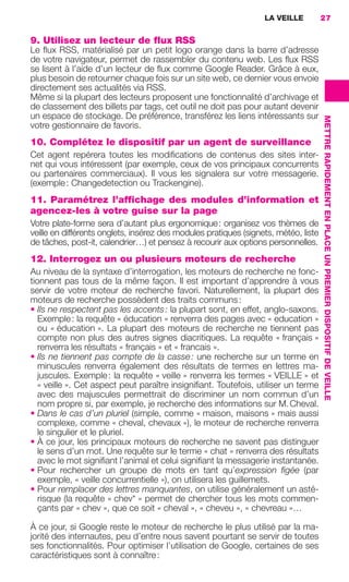 LA VEILLE          27


                     9. Utilisez un lecteur de flux RSS
                     Le ﬂux RSS, matérialisé par un petit logo orange dans la barre d’adresse
                     de votre navigateur, permet de rassembler du contenu web. Les ﬂux RSS
                     se lisent à l’aide d’un lecteur de ﬂux comme Google Reader. Grâce à eux,
                     plus besoin de retourner chaque fois sur un site web, ce dernier vous envoie
                     directement ses actualités via RSS.
                     Même si la plupart des lecteurs proposent une fonctionnalité d’archivage et
                     de classement des billets par tags, cet outil ne doit pas pour autant devenir
                     un espace de stockage. De préférence, transférez les liens intéressants sur




                                                                                                          METTRE RAPIDEMENT EN PLACE UN PREMIER DISPOSITIF DE VEILLE
                     votre gestionnaire de favoris.
                     10. Complétez le dispositif par un agent de surveillance
                     Cet agent repérera toutes les modiﬁcations de contenus des sites inter-
                     net qui vous intéressent (par exemple, ceux de vos principaux concurrents
                     ou partenaires commerciaux). Il vous les signalera sur votre messagerie.
                     (exemple : Changedetection ou Trackengine).
                     11. Paramétrez l’affichage des modules d’information et
                     agencez-les à votre guise sur la page
                     Votre plate-forme sera d’autant plus ergonomique : organisez vos thèmes de
                     veille en différents onglets, insérez des modules pratiques (signets, météo, liste
                     de tâches, post-it, calendrier…) et pensez à recourir aux options personnelles.
                     12. Interrogez un ou plusieurs moteurs de recherche
                     Au niveau de la syntaxe d’interrogation, les moteurs de recherche ne fonc-
                     tionnent pas tous de la même façon. Il est important d’apprendre à vous
                     servir de votre moteur de recherche favori. Naturellement, la plupart des
                     moteurs de recherche possèdent des traits communs :
                     • Ils ne respectent pas les accents : la plupart sont, en effet, anglo-saxons.
                        Exemple : la requête « éducation » renverra des pages avec « education »
                        ou « éducation ». La plupart des moteurs de recherche ne tiennent pas
                        compte non plus des autres signes diacritiques. La requête « français »
                        renverra les résultats « français » et « francais ».
                     • Ils ne tiennent pas compte de la casse : une recherche sur un terme en
                        minuscules renverra également des résultats de termes en lettres ma-
                        juscules. Exemple : la requête « veille » renverra les termes « VEILLE » et
                        « veille ». Cet aspect peut paraître insigniﬁant. Toutefois, utiliser un terme
                        avec des majuscules permettrait de discriminer un nom commun d’un
                        nom propre si, par exemple, je recherche des informations sur M. Cheval.
                     • Dans le cas d’un pluriel (simple, comme « maison, maisons » mais aussi
                        complexe, comme « cheval, chevaux »), le moteur de recherche renverra
                        le singulier et le pluriel.
                     • À ce jour, les principaux moteurs de recherche ne savent pas distinguer
                        le sens d’un mot. Une requête sur le terme « chat » renverra des résultats
                        avec le mot signiﬁant l’animal et celui signiﬁant la messagerie instantanée.
                     • Pour rechercher un groupe de mots en tant qu’expression ﬁgée (par
                        exemple, « veille concurrentielle »), on utilisera les guillemets.
                     • Pour remplacer des lettres manquantes, on utilise généralement un asté-
                        risque (la requête « chev* » permet de chercher tous les mots commen-
                        çants par « chev », que ce soit « cheval », « cheveu », « chevreau »…

                     À ce jour, si Google reste le moteur de recherche le plus utilisé par la ma-
                     jorité des internautes, peu d’entre nous savent pourtant se servir de toutes
                     ses fonctionnalités. Pour optimiser l’utilisation de Google, certaines de ses
                     caractéristiques sont à connaître :




020-061 GDR IE 120612.indd 27                                                                                                                                          05/07/12 09:44
Cyan quadriMagenta quadriJaune quadriNoir quadriPantone 1797U
     quadriMagenta quadriJaune quadriNoir quadriPantone                Sicogif Certified PDF LES PAOISTES
 