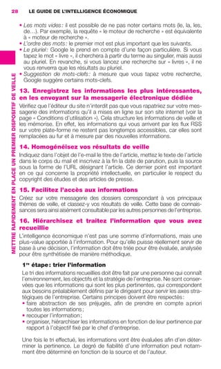 28                                                               LE GUIDE DE L’INTELLIGENCE ÉCONOMIQUE

                                                                              • Les mots vides : il est possible de ne pas noter certains mots (le, la, les,
                                                                                de…). Par exemple, la requête « le moteur de recherche » est équivalente
                                                                                à « moteur de recherche ».
                                                                              • L’ordre des mots : le premier mot est plus important que les suivants.
                                                                              • Le pluriel : Google le prend en compte d’une façon particulière. Si vous
                                                                                tapez le mot « livre », il cherchera à partir du terme au singulier, mais aussi
                                                                                au pluriel. En revanche, si vous lancez une recherche sur « livres », il ne
                                                                                vous renverra que les résultats au pluriel.
                                                                              • Suggestion de mots-clefs : à mesure que vous tapez votre recherche,
                 METTRE RAPIDEMENT EN PLACE UN PREMIER DISPOSITIF DE VEILLE




                                                                                Google suggère certains mots-clefs.
                                                                              13. Enregistrez les informations les plus intéressantes,
                                                                              en les envoyant sur la messagerie électronique dédiée
                                                                              Vériﬁez que l’éditeur du site n’interdit pas que vous rapatriiez sur votre mes-
                                                                              sagerie des informations qu’il a mises en ligne sur son site internet (voir la
                                                                              page « Conditions d’utilisation »). Cela structure les informations de veille et
                                                                              les mémorise. En effet, les informations qui vous arrivent par les ﬂux RSS
                                                                              sur votre plate-forme ne restent pas longtemps accessibles, car elles sont
                                                                              remplacées au fur et à mesure par des nouvelles informations.
                                                                              14. Homogénéisez vos résultats de veille
                                                                              Indiquez dans l’objet de l’e-mail le titre de l’article, mettez le texte de l’article
                                                                              dans le corps du mail et inscrivez à la ﬁn la date de parution, puis la source
                                                                              sous la forme de l’URL désignant l’article. Ce dernier point est important
                                                                              en ce qui concerne la propriété intellectuelle, en particulier le respect du
                                                                              copyright des études et des articles de presse.
                                                                              15. Facilitez l’accès aux informations
                                                                              Créez sur votre messagerie des dossiers correspondant à vos principaux
                                                                              thèmes de veille, et classez-y vos résultats de veille. Cette base de connais-
                                                                              sances sera ainsi aisément consultable par les autres personnes de l’entreprise.
                                                                              16. Hiérarchisez et traitez l’information que vous avez
                                                                              recueillie
                                                                              L’intelligence économique n’est pas une somme d’informations, mais une
                                                                              plus-value apportée à l’information. Pour qu’elle puisse réellement servir de
                                                                              base à une décision, l’information doit être triée pour être évaluée, analysée
                                                                              pour être synthétisée de manière méthodique.
                                                                               1re étape : trier l’information
                                                                               Le tri des informations recueillies doit être fait par une personne qui connaît
                                                                               l’environnement, les objectifs et la stratégie de l’entreprise. Ne sont conser-
                                                                               vées que les informations qui sont les plus pertinentes, qui correspondent
                                                                               aux besoins préalablement déﬁnis par le dirigeant pour servir les axes stra-
                                                                               tégiques de l’entreprise. Certains principes doivent être respectés :
                                                                               • faire abstraction de ses préjugés, aﬁn de prendre en compte a priori
                                                                                  toutes les informations ;
                                                                               • recouper l’information ;
                                                                               • organiser, hiérarchiser les informations en fonction de leur pertinence par
                                                                                  rapport à l’objectif ﬁxé par le chef d’entreprise.

                                                                               Une fois le tri effectué, les informations vont être évaluées aﬁn d’en déter-
                                                                               miner la pertinence. Le degré de ﬁabilité d’une information peut notam-
                                                                               ment être déterminé en fonction de la source et de l’auteur.




020-061 GDR IE 120612.indd 28                                                                                                                                          05/07/12 09:44
Cyan quadriMagenta quadriJaune quadriNoir quadriPantone 1797U
     quadriMagenta quadriJaune quadriNoir quadriPantone                                                                           Sicogif Certified PDF LES PAOISTES
 