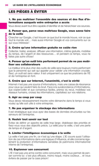 30                        LE GUIDE DE L’INTELLIGENCE ÉCONOMIQUE


                                       LES PIÈGES À ÉVITER

                                       1. Ne pas maîtriser l’ensemble des sources et des ﬂux d’in-
                                       formations auxquels votre entreprise a accès
                                       Vous devez avant tout être capable d’identiﬁer et de hiérarchiser vos sources.
                                       2. Penser que, parce vous maîtrisez Google, vous savez faire
                 LES PIÈGES À ÉVITER




                                       de la veille
                                       Chercher sur Google, c’est trouver ce que tout le monde trouve, voir ce que
                                       tout le monde voit… mais aussi informer Google et vos concurrents sur ce
                                       qui vous intéresse !
                                       3. Croire qu’une information gratuite ne coûte rien
                                       Collecter, traiter, analyser, diffuser une information, même gratuite, mobilise
                                       du temps, de l’argent et des ressources… et pendant ce temps, vous ne
                                       faites pas autre chose !
                                       4. Penser qu’un outil très performant permet de ne pas mobi-
                                       liser ses collaborateurs
                                       Le meilleur et le plus cher des outils de veille sera toujours moins performant
                                       que la personne qui sait qui appeler pour valider une information cruciale.
                                       Seul, un outil est sans valeur. Il est uniquement ce que les praticiens de l’IE
                                       et de l’entreprise en font.
                                       5. Croire que sur Internet, l’unanimité, c’est la vérité
                                       Internet n’est pas une source d’informations, mais une caisse de résonance
                                       pour ceux qui veulent faire du bruit. Face à la surabondance d’informations,
                                       aux copier/coller et aux consensus faciles, prenez du recul, mobilisez vos
                                       réseaux humains, croisez les informations, capitalisez sur vos relations.
                                       6. Agir au coup par coup
                                       Vous devez nécessairement inscrire votre démarche dans le temps si vous
                                       voulez qu’elle soit utile à votre entreprise.
                                       7. Ne pas organiser le stockage des informations
                                       Il est stratégique que vous ayez des bases de données structurées sur les
                                       serveurs de l’entreprise.
                                       8. Vouloir tout savoir sur tout
                                       Évitez de déﬁnir un spectre de veille trop large ; établissez des priorités et
                                       ﬁxez-vous vous des objectifs précis. La veille pour la veille, c’est une perte
                                       de temps et d’argent.
                                       9. Limiter l’intelligence économique à la veille
                                       La veille n’est pas une ﬁn, ce n’est qu’une étape. L’IE couvre aussi l’utilisa-
                                       tion de ces informations dans une logique d’inﬂuence, et elle concerne éga-
                                       lement la protection d’informations sensibles (le patrimoine informationnel
                                       interne de l’entreprise).
                                       10. Espionner son concurrent
                                       L’IE n’est pas une arme contre votre concurrent, mais vous permet de pen-
                                       ser comme lui : c’est plus efﬁcace, moins risqué, moins coûteux… et vous
                                       évitera de passer par la case prison !




020-061 GDR IE 120612.indd 30                                                                                               05/07/12 09:44
Cyan quadriMagenta quadriJaune quadriNoir quadriPantone 1797U
     quadriMagenta quadriJaune quadriNoir quadriPantone                                Sicogif Certified PDF LES PAOISTES
 