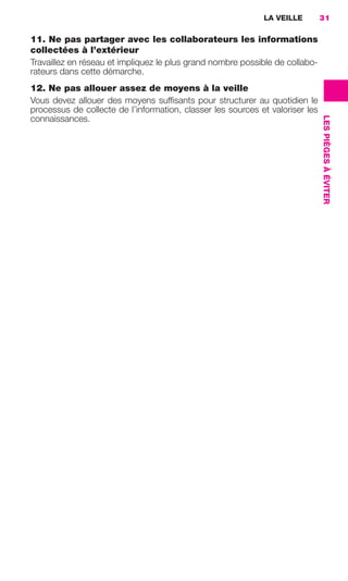 LA VEILLE         31

                     11. Ne pas partager avec les collaborateurs les informations
                     collectées à l’extérieur
                     Travaillez en réseau et impliquez le plus grand nombre possible de collabo-
                     rateurs dans cette démarche.
                     12. Ne pas allouer assez de moyens à la veille
                     Vous devez allouer des moyens sufﬁsants pour structurer au quotidien le
                     processus de collecte de l’information, classer les sources et valoriser les




                                                                                                    LES PIÈGES À ÉVITER
                     connaissances.




020-061 GDR IE 120612.indd 31                                                                                             05/07/12 09:44
Cyan quadriMagenta quadriJaune quadriNoir quadriPantone 1797U
     quadriMagenta quadriJaune quadriNoir quadriPantone            Sicogif Certified PDF LES PAOISTES
 