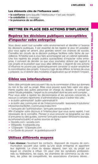 L’INFLUENCE           33

                     Les éléments clés de l’inﬂuence sont :
                     • la conﬁance sans laquelle l’interlocuteur n’est pas réceptif ;
                     • la crédibilité du message ;
                     • la puissance de sa diffusion.


                     METTRE EN PLACE DES ACTIONS D’INFLUENCE




                                                                                                          METTRE EN PLACE DES ACTIONS D’INFLUENCE
                     Repérez les décisions publiques susceptibles
                     d’impacter votre entreprise
                     Vous devez avant tout surveiller votre environnement et identiﬁer à l’avance
                     les décisions publiques. Il est essentiel de les repérer le plus tôt possible :
                     plus vous agirez en amont, plus grandes seront vos chances de succès.
                     Connaître les circuits de la décision publique facilitera cette tâche de sur-
                     veillance. N’hésitez pas à vous faire accompagner par un cabinet spécialisé.
                     Une fois repérés les projets publics susceptibles d’impacter votre entre-
                     prise, il convient de décider ce que vous souhaitez obtenir par rapport à
                     ces projets et la position que vous allez défendre. L’objectif de vos actions
                     d’inﬂuence ne pourra pas systématiquement consister à vouloir empêcher
                     la concrétisation des projets : il pourra s’agir de les différer, le temps de vous
                     y préparer, ou d’obtenir des modalités d’application qui en limitent l’impact.

                     Ciblez vos interlocuteurs
                     Votre cible principale sera souvent l’élu ou la commission d’élus qui donnera
                     ou non le feu vert au projet. Mais vous pouvez aussi faire valoir vos argu-
                     ments auprès des autres personnes en charge du dossier : le conseil qui
                     mène l’étude préalable, l’expert ou le consultant dont les avis vont compter…
                     Pour vous aider à repérer les décisionnaires et les services concernés, le
                     recours à certains répertoires d’administrations peut s’avérer très utile :
                     ➢ le bottin administratif : bottin-administratif.fr
                     ➢ le bottin des communes et de l’intercommunalité : lexisnexis.fr/solutions/
                     inforecherche/Bottin_Communes/index.html
                     ➢ l’annuaire de l’administration : lannuaire.service-public.fr
                     Aﬁn d’adapter votre discours à l’interlocuteur que vous aurez repéré, il est
                     nécessaire de le connaître. Pensez à vous procurer sa biographie sur des
                     d’annuaires ou des guides, comme l’annuaire européen Whoiswho (europa.
                     eu/whoiswho/public) et autres sources en ligne :
                     ➢ Societe.com : societe.com
                     ➢ Wikipedia : fr.wikipedia.org
                     ➢ 123people : 123people.com
                     ➢ Le Guide du pouvoir : le guidedupouvoir.fr


                     Utilisez différents moyens
                     • Les réseaux : favorisent les contacts, disposent de moyens de com-
                       munication souvent plus variés qu’une seule entreprise et apportent
                       leur légitimité. Le choix du réseau dépend, bien sûr, du projet sur
                       lequel on cherche à inﬂuer. On peut citer les syndicats profession-
                       nels ou fédérations, les clubs, les chambres de commerce ou de mé-
                       tiers, les pôles de compétitivité, les associations d’anciens élèves…




020-061 GDR IE 120612.indd 33                                                                                                                       05/07/12 09:44
Cyan quadriMagenta quadriJaune quadriNoir quadriPantone 1797U
     quadriMagenta quadriJaune quadriNoir quadriPantone                Sicogif Certified PDF LES PAOISTES
 