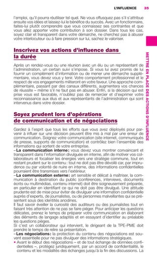 L’INFLUENCE           35

                     l’emploi, qu’il pourra réutiliser tel quel. Ne vous offusquez pas s’il s’attribue
                     ensuite vos idées et laissez-lui le bénéﬁce du succès. Avec un fonctionnaire,
                     faites-lui plutôt comprendre que vous connaissez ses contraintes et que
                     vous allez apporter votre contribution à son dossier. Dans tous les cas,
                     soyez clair et transparent dans votre démarche, ne cherchez pas à abuser
                     votre interlocuteur ou à faire pression sur lui, sachez le valoriser.

                     Inscrivez vos actions d’inﬂuence dans




                                                                                                         METTRE EN PLACE DES ACTIONS D’INFLUENCE
                     la durée
                     Après un rendez-vous ou une réunion avec un élu ou un représentant de
                     l’administration, un certain suivi s’impose. Si vous lui avez promis de lui
                     fournir un complément d’information ou de mener une démarche supplé-
                     mentaire, vous devez vous y tenir. Votre comportement professionnel et le
                     respect de vos engagements militeront en votre faveur. Une approche com-
                     plémentaire, passant par des canaux différents, augmentera vos chances
                     de réussite – même s’il ne faut pas en abuser. Enﬁn, si la décision qui est
                     prise vous est favorable, n’oubliez pas de remercier et d’exprimer votre
                     reconnaissance aux élus et aux représentants de l’administration qui sont
                     intervenus dans votre dossier.

                     Soyez prudent lors d’opérations
                     de communication et de négociations
                     Gardez à l’esprit que tous les efforts que vous avez déployés pour par-
                     venir à inﬂuer sur une décision peuvent être mis à mal par une erreur de
                     communication. Soignez votre communication (site internet, communiqués
                     de presse, supports de communication) et contrôlez bien l’ensemble des
                     informations qui sortent de votre entreprise.
                     – La communication interne : vous devez vous montrer convaincant et
                     transparent dans l’information divulguée en interne, aﬁn de motiver vos col-
                     laborateurs et focaliser les énergies vers une stratégie commune, tout en
                     restant prudent sur le contenu : tout ne doit pas être dévoilé car, par impru-
                     dence ou par volonté de nuire en interne, des informations conﬁdentielles
                     pourraient être transmises vers l’extérieur.
                     – La communication externe : art sensible et délicat à maîtriser, la com-
                     munication à destination du public (conférences, interviews, documents
                     écrits ou multimédias, contenu internet) doit être soigneusement préparée,
                     en particulier en identiﬁant ce qui ne doit pas être divulgué. Une attitude
                     prudente est de mise pour éviter de divulguer une information conﬁdentielle
                     auprès d’experts, de journalistes, ou de personnes malveillantes qui se pré-
                     sentent sous des identités anodines.
                     Il faut savoir éveiller la curiosité des auditeurs ou des journalistes tout en
                     faisant très attention de ne pas se faire piéger. Pour anticiper les questions
                     délicates, prenez le temps de préparer votre communication en élaborant
                     des éléments de langage adaptés et en essayant d’identiﬁer au préalable
                     les questions pièges.
                     Si c’est un collaborateur qui intervient, le dirigeant de la TPE-PME doit
                     prendre le temps de relire sa présentation.
                     – Les négociations : la protection du contenu des négociations est sou-
                     vent essentielle pour ne pas divulguer des informations stratégiques.
                     • Avant le début des négociations – et de tout échange de données conﬁ-
                        dentielles –, protégez juridiquement, par un accord de conﬁdentialité, le
                        contenu et les modalités des échanges jusqu’à la ﬁn des discussions. La




020-061 GDR IE 120612.indd 35                                                                                                                      05/07/12 09:44
Cyan quadriMagenta quadriJaune quadriNoir quadriPantone 1797U
     quadriMagenta quadriJaune quadriNoir quadriPantone               Sicogif Certified PDF LES PAOISTES
 