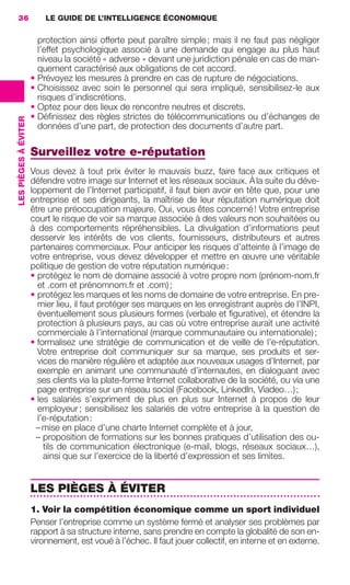 36                        LE GUIDE DE L’INTELLIGENCE ÉCONOMIQUE

                                         protection ainsi offerte peut paraître simple ; mais il ne faut pas négliger
                                         l’effet psychologique associé à une demande qui engage au plus haut
                                         niveau la société « adverse » devant une juridiction pénale en cas de man-
                                         quement caractérisé aux obligations de cet accord.
                                       • Prévoyez les mesures à prendre en cas de rupture de négociations.
                                       • Choisissez avec soin le personnel qui sera impliqué, sensibilisez-le aux
                                         risques d’indiscrétions.
                                       • Optez pour des lieux de rencontre neutres et discrets.
                                       • Déﬁnissez des règles strictes de télécommunications ou d’échanges de
                 LES PIÈGES À ÉVITER




                                         données d’une part, de protection des documents d’autre part.

                                       Surveillez votre e-réputation
                                       Vous devez à tout prix éviter le mauvais buzz, faire face aux critiques et
                                       défendre votre image sur Internet et les réseaux sociaux. À la suite du déve-
                                       loppement de l’Internet participatif, il faut bien avoir en tête que, pour une
                                       entreprise et ses dirigeants, la maîtrise de leur réputation numérique doit
                                       être une préoccupation majeure. Oui, vous êtes concerné ! Votre entreprise
                                       court le risque de voir sa marque associée à des valeurs non souhaitées ou
                                       à des comportements répréhensibles. La divulgation d’informations peut
                                       desservir les intérêts de vos clients, fournisseurs, distributeurs et autres
                                       partenaires commerciaux. Pour anticiper les risques d’atteinte à l’image de
                                       votre entreprise, vous devez développer et mettre en œuvre une véritable
                                       politique de gestion de votre réputation numérique :
                                       • protégez le nom de domaine associé à votre propre nom (prénom-nom.fr
                                         et .com et prénomnom.fr et .com) ;
                                       • protégez les marques et les noms de domaine de votre entreprise. En pre-
                                         mier lieu, il faut protéger ses marques en les enregistrant auprès de l’INPI,
                                         éventuellement sous plusieurs formes (verbale et ﬁgurative), et étendre la
                                         protection à plusieurs pays, au cas où votre entreprise aurait une activité
                                         commerciale à l’international (marque communautaire ou internationale) ;
                                       • formalisez une stratégie de communication et de veille de l’e-réputation.
                                         Votre entreprise doit communiquer sur sa marque, ses produits et ser-
                                         vices de manière régulière et adaptée aux nouveaux usages d’Internet, par
                                         exemple en animant une communauté d’internautes, en dialoguant avec
                                         ses clients via la plate-forme Internet collaborative de la société, ou via une
                                         page entreprise sur un réseau social (Facebook, LinkedIn, Viadeo…) ;
                                       • les salariés s’expriment de plus en plus sur Internet à propos de leur
                                         employeur ; sensibilisez les salariés de votre entreprise à la question de
                                         l’e-réputation :
                                         – mise en place d’une charte Internet complète et à jour,
                                         – proposition de formations sur les bonnes pratiques d’utilisation des ou-
                                           tils de communication électronique (e-mail, blogs, réseaux sociaux…),
                                           ainsi que sur l’exercice de la liberté d’expression et ses limites.


                                       LES PIÈGES À ÉVITER
                                       1. Voir la compétition économique comme un sport individuel
                                       Penser l’entreprise comme un système fermé et analyser ses problèmes par
                                       rapport à sa structure interne, sans prendre en compte la globalité de son en-
                                       vironnement, est voué à l’échec. Il faut jouer collectif, en interne et en externe.




020-061 GDR IE 120612.indd 36                                                                                                  05/07/12 09:44
Cyan quadriMagenta quadriJaune quadriNoir quadriPantone 1797U
     quadriMagenta quadriJaune quadriNoir quadriPantone                                   Sicogif Certified PDF LES PAOISTES
 