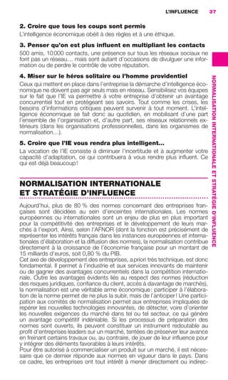 L’INFLUENCE          37


                     2. Croire que tous les coups sont permis
                     L’intelligence économique obéit à des règles et à une éthique.
                     3. Penser qu’on est plus inﬂuent en multipliant les contacts
                     500 amis, 10 000 contacts, une présence sur tous les réseaux sociaux ne
                     font pas un réseau… mais sont autant d’occasions de divulguer une infor-
                     mation ou de perdre le contrôle de votre réputation.
                     4. Miser sur le héros solitaire ou l’homme providentiel




                                                                                                       NORMALISATION INTERNATIONALE ET STRATÉGIE D’INFLUENCE
                     Ceux qui mettent en place dans l’entreprise la démarche d’intelligence éco-
                     nomique ne doivent pas agir seuls mais en réseau. Sensibilisez vos équipes
                     sur le fait que l’IE va permettre à votre entreprise d’obtenir un avantage
                     concurrentiel tout en protégeant ses savoirs. Tout comme les crises, les
                     besoins d’informations critiques peuvent survenir à tout moment. L’intel-
                     ligence économique se fait donc au quotidien, en mobilisant d’une part
                     l’ensemble de l’organisation et, d’autre part, ses réseaux relationnels ex-
                     térieurs (dans les organisations professionnelles, dans les organismes de
                     normalisation…).
                     5. Croire que l’IE vous rendra plus intelligent…
                     La vocation de l’IE consiste à diminuer l’incertitude et à augmenter votre
                     capacité d’adaptation, ce qui contribuera à vous rendre plus inﬂuent. Ce
                     qui est déjà beaucoup !


                     NORMALISATION INTERNATIONALE
                     ET STRATÉGIE D’INFLUENCE
                     Aujourd’hui, plus de 80 % des normes concernant des entreprises fran-
                     çaises sont décidées au sein d’enceintes internationales. Les normes
                     européennes ou internationales sont un enjeu de plus en plus important
                     pour la compétitivité des entreprises et le développement de leurs mar-
                     chés à l’export. Ainsi, selon l’AFNOR (dont la fonction est précisément de
                     représenter les intérêts français dans les instances européennes et interna-
                     tionales d’élaboration et la diffusion des normes), la normalisation contribue
                     directement à la croissance de l’économie française pour un montant de
                     15 milliards d’euros, soit 0,80 % du PIB.
                     Cet axe de développement des entreprises, a priori très technique, est donc
                     fondamental. Il permet à l’industrie et aux services innovants de maintenir
                     ou de gagner des avantages concurrentiels dans la compétition internatio-
                     nale. Outre les avantages évidents liés au respect des normes (réduction
                     des risques juridiques, conﬁance du client, accès à davantage de marchés),
                     la normalisation est une véritable arme économique : participer à l’élabora-
                     tion de la norme permet de ne plus la subir, mais de l’anticiper ! Une partici-
                     pation aux comités de normalisation permet aux entreprises impliquées de
                     repérer les nouvelles technologies innovantes, de détecter, voire d’orienter
                     les nouvelles exigences du marché dans tel ou tel secteur, ce qui génère
                     un avantage compétitif indéniable. Si les processus de préparation des
                     normes sont ouverts, ils peuvent constituer un instrument redoutable au
                     proﬁt d’entreprises leaders sur un marché, tentées de préserver leur avance
                     en freinant certains travaux ou, au contraire, de jouer de leur inﬂuence pour
                     y intégrer des éléments favorables à leurs intérêts.
                     Pour être autorisé à commercialiser un produit sur un marché, il est néces-
                     saire que ce dernier réponde aux normes en vigueur dans le pays. Dans
                     ce cadre, les entreprises ont tout intérêt à mener directement ou indirec-




020-061 GDR IE 120612.indd 37                                                                                                                                  05/07/12 09:44
Cyan quadriMagenta quadriJaune quadriNoir quadriPantone 1797U
     quadriMagenta quadriJaune quadriNoir quadriPantone              Sicogif Certified PDF LES PAOISTES
 