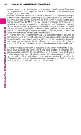 38                                                          LE GUIDE DE L’INTELLIGENCE ÉCONOMIQUE

                                                                         tement, seules ou le plus souvent dans le cadre d’un réseau professionnel
                                                                         ou de groupements d’entreprises, des actions d’inﬂuence auprès des orga-
                                                                         nismes de normalisation.
                                                                         Plusieurs exemples récents de standards montrent à quel point la politique
                                                                         d’inﬂuence et l’intelligence économique peuvent constituer un élément cru-
                                                                         cial en faveur des normes qu’il s’agit de promouvoir. Ainsi, le succès de la
                                                                         norme européenne GSM illustre une politique française d’inﬂuence réus-
                                                                         sie grâce à l’unité et la coordination des entreprises françaises. Il en est
                                                                         de même en matière de systèmes antifoudre : l’action d’inﬂuence menée
                 NORMALISATION INTERNATIONALE ET STRATÉGIE D’INFLUENCE




                                                                         par une PME française porteuse d’une technologie de rupture a permis de
                                                                         contrer l’offensive de gros acteurs étrangers du secteur, qui visait à bloquer
                                                                         l’adoption de normes validant cette technologie.
                                                                         À l’inverse, certains échecs rencontrés par le passé stigmatisent les types de
                                                                         comportements à prévenir et à corriger : le manque de réactivité, l’absence
                                                                         de participation aux enceintes informelles, les proﬁls inadaptés d’experts
                                                                         participant aux groupes de travail et l’absence de circulation de l’informa-
                                                                         tion au bénéﬁce des utilisateurs et des entreprises concernées en France.

                                                                         Ces expériences démontrent la nécessité d’une action volontariste et sou-
                                                                         tenue pour renforcer les conditions d’une réelle stratégie d’inﬂuence fran-
                                                                         çaise dans les enceintes de normalisation. En la matière, l’État contribue à
                                                                         l’accompagnement des entreprises, notamment via des aides au ﬁnance-
                                                                         ment (crédit impôt normalisation, programme de soutien du ministère de
                                                                         l’Économie à la participation de certains groupements de PME à des tra-
                                                                         vaux européens ou internationaux de normalisation).




020-061 GDR IE 120612.indd 38                                                                                                                                 05/07/12 09:44
Cyan quadriMagenta quadriJaune quadriNoir quadriPantone 1797U
     quadriMagenta quadriJaune quadriNoir quadriPantone                                                                  Sicogif Certified PDF LES PAOISTES
 