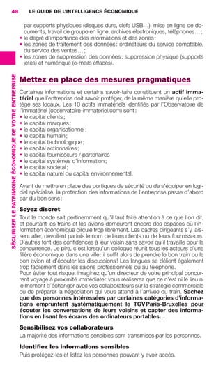 48                                                           LE GUIDE DE L’INTELLIGENCE ÉCONOMIQUE

                                                                            par supports physiques (disques durs, clefs USB…), mise en ligne de do-
                                                                            cuments, travail de groupe en ligne, archives électroniques, téléphones… ;
                                                                          • le degré d’importance des informations et des zones ;
                                                                          • les zones de traitement des données : ordinateurs du service comptable,
                                                                            du service des ventes… ;
                                                                          • les zones de suppression des données : suppression physique (supports
                                                                            jetés) et numérique (e-mails effacés).
                 SÉCURISER LE PATRIMOINE ÉCONOMIQUE DE VOTRE ENTREPRISE




                                                                          Mettez en place des mesures pragmatiques
                                                                          Certaines informations et certains savoir-faire constituent un actif imma-
                                                                          tériel que l’entreprise doit savoir protéger, de la même manière qu’elle pro-
                                                                          tège ses locaux. Les 10 actifs immatériels identiﬁés par l’Observatoire de
                                                                          l’immatériel (observatoire-immateriel.com) sont :
                                                                          • le capital clients ;
                                                                          • le capital marques ;
                                                                          • le capital organisationnel ;
                                                                          • le capital humain ;
                                                                          • le capital technologique ;
                                                                          • le capital actionnaires ;
                                                                          • le capital fournisseurs / partenaires ;
                                                                          • le capital systèmes d’information ;
                                                                          • le capital sociétal ;
                                                                          • le capital naturel ou capital environnemental.

                                                                          Avant de mettre en place des portiques de sécurité ou de s’équiper en logi-
                                                                          ciel spécialisé, la protection des informations de l’entreprise passe d’abord
                                                                          par du bon sens :
                                                                          Soyez discret
                                                                          Tout le monde sait pertinemment qu’il faut faire attention à ce que l’on dit,
                                                                          et pourtant les trains et les avions demeurent encore des espaces où l’in-
                                                                          formation économique circule trop librement. Les cadres dirigeants s’y lais-
                                                                          sent aller, dévoilent parfois le nom de leurs clients ou de leurs fournisseurs.
                                                                          D’autres font des conﬁdences à leur voisin sans savoir qu’il travaille pour la
                                                                          concurrence. Le pire, c’est lorsqu’un colloque réunit tous les acteurs d’une
                                                                          ﬁlière économique dans une ville : il sufﬁt alors de prendre le bon train ou le
                                                                          bon avion et d’écouter les discussions ! Les langues se délient également
                                                                          trop facilement dans les salons professionnels ou au téléphone.
                                                                          Pour éviter tout risque, imaginez qu’un directeur de votre principal concur-
                                                                          rent voyage à proximité immédiate : vous réaliserez que ce n’est ni le lieu ni
                                                                          le moment d’échanger avec vos collaborateurs sur la stratégie commerciale
                                                                          ou de préparer la négociation qui vous attend à l’arrivée du train. Sachez
                                                                          que des personnes intéressées par certaines catégories d’informa-
                                                                          tions empruntent systématiquement le TGV Paris-Bruxelles pour
                                                                          écouter les conversations de leurs voisins et capter des informa-
                                                                          tions en lisant les écrans des ordinateurs portables…
                                                                          Sensibilisez vos collaborateurs
                                                                          La majorité des informations sensibles sont transmises par les personnes.
                                                                          Identiﬁez les informations sensibles
                                                                          Puis protégez-les et listez les personnes pouvant y avoir accès.




020-061 GDR IE 120612.indd 48                                                                                                                                  05/07/12 09:44
Cyan quadriMagenta quadriJaune quadriNoir quadriPantone 1797U
     quadriMagenta quadriJaune quadriNoir quadriPantone                                                                   Sicogif Certified PDF LES PAOISTES
 