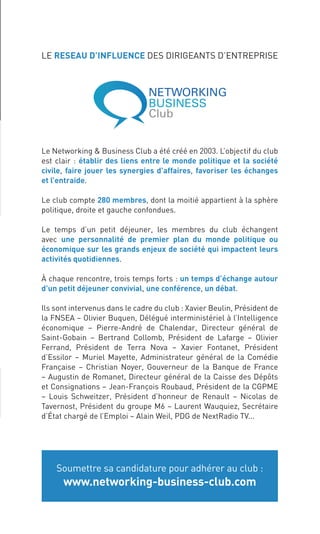 LE RESEAU D’INFLUENCE DES DIRIGEANTS D’ENTREPRISE




                            Le Networking & Business Club a été créé en 2003. L’objectif du club
                            est clair : établir des liens entre le monde politique et la société
                            civile, faire jouer les synergies d’affaires, favoriser les échanges
                            et l’entraide.

                            Le club compte 280 membres, dont la moitié appartient à la sphère
                            politique, droite et gauche confondues.

                            Le temps d’un petit déjeuner, les membres du club échangent
                            avec une personnalité de premier plan du monde politique ou
                            économique sur les grands enjeux de société qui impactent leurs
                            activités quotidiennes.

                            À chaque rencontre, trois temps forts : un temps d’échange autour
                            d’un petit déjeuner convivial, une conférence, un débat.

                            Ils sont intervenus dans le cadre du club : Xavier Beulin, Président de
                            la FNSEA – Olivier Buquen, Délégué interministériel à l’Intelligence
                            économique – Pierre-André de Chalendar, Directeur général de
                            Saint-Gobain – Bertrand Collomb, Président de Lafarge – Olivier
                            Ferrand, Président de Terra Nova – Xavier Fontanet, Président
                            d’Essilor – Muriel Mayette, Administrateur général de la Comédie
                            Française – Christian Noyer, Gouverneur de la Banque de France
                            – Augustin de Romanet, Directeur général de la Caisse des Dépôts
                            et Consignations – Jean-François Roubaud, Président de la CGPME
                            – Louis Schweitzer, Président d’honneur de Renault – Nicolas de
                            Tavernost, Président du groupe M6 – Laurent Wauquiez, Secrétaire
                            d’État chargé de l’Emploi – Alain Weil, PDG de NextRadio TV...




                                Soumettre sa candidature pour adhérer au club :
                                  www.networking-business-club.com




Cahier PUB Routard.indd 7                                               Sicogif Certified PDF LES PAOISTES 03/07/12 10:37
 