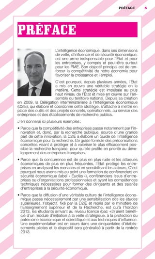 PRÉFACE        5




                        PRÉFACE
                                                   L’intelligence économique, dans ses dimensions
                                                   de veille, d’inﬂuence et de sécurité économique,
                                                   est une arme indispensable pour l’État et pour
                                                   les entreprises, y compris et peut-être surtout
                                                   pour les PME. Son objectif principal est de ren-
                                                   forcer la compétitivité de notre économie pour
                                                   favoriser la croissance et l’emploi.
                                               C’est pourquoi, depuis plusieurs années, l’État
                                               a mis en œuvre une véritable stratégie en la
                                               matière. Cette stratégie est impulsée au plus
                                               haut niveau de l’État et mise en œuvre sur l’en-
                                               semble du territoire national. Depuis sa création
                        en 2009, la Délégation interministérielle à l’Intelligence économique
                        (D2IE), qui élabore et coordonne cette stratégie, s’attache à mettre en
                        place des outils et des projets concrets, opérationnels, au service des
                        entreprises et des établissements de recherche publics.
                        J’en donnerai ici plusieurs exemples :
                        • Parce que la compétitivité des entreprises passe notamment par l’in-
                          novation et, donc, par la recherche publique, source d’une grande
                          part de cette innovation, la D2IE a élaboré un Guide de l’intelligence
                          économique pour la recherche. Ce guide formule des préconisations
                          concrètes visant à protéger et à valoriser le plus efﬁcacement pos-
                          sible la recherche française, pour qu’elle proﬁte en priorité au déve-
                          loppement des entreprises françaises.
                        • Parce que la concurrence est de plus en plus rude et les attaques
                          économiques de plus en plus fréquentes, l’État protège les entre-
                          prises en analysant les menaces et en sensibilisant les acteurs. C’est
                          pourquoi nous avons mis au point une formation de conférenciers en
                          sécurité économique (label « Euclès »), conférenciers issus d’entre-
                          prises ou d’organisations professionnelles et ayant les compétences
                          techniques nécessaires pour former des dirigeants et des salariés
                          d’entreprises à la sécurité économique.
                        • Parce que la diffusion d’une véritable culture de l’intelligence écono-
                          mique passe nécessairement par une sensibilisation dès les études
                          supérieures, l’objectif, ﬁxé par la D2IE et repris par le ministère de
                          l’Enseignement supérieur et de la Recherche, est qu’à l’horizon
                          2013, les étudiants arrivant au niveau licence (bac +3) aient bénéﬁ-
                          cié d’un module d’initiation à la veille stratégique, à la protection du
                          patrimoine économique et scientiﬁque et aux techniques d’inﬂuence.
                          Une expérimentation est en cours dans une cinquantaine d’établis-
                          sements pilotes et le dispositif sera généralisé à partir de la rentrée
                          2013.




001-012 GDR IE 120612.indd 5                                                                                 05/07/12 09:38
Cyan quadriMagenta quadriJaune quadriNoir quadriPantone 1797U
     quadriMagenta quadriJaune quadriNoir quadriPantone                 Sicogif Certified PDF LES PAOISTES
 