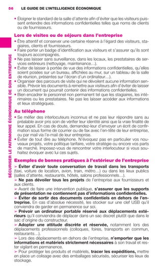 56                                                         LE GUIDE DE L’INTELLIGENCE ÉCONOMIQUE

                                                                        • Éloigner le standard de la salle d’attente aﬁn d’éviter que les visiteurs puis-
                                                                          sent entendre des informations conﬁdentielles telles que noms de clients
                                                                          ou de fournisseurs.
                                                                        Lors de visites ou de séjours dans l’entreprise
                                                                        • Être attentif et conserver une certaine réserve à l’égard des visiteurs, sta-
                                                                          giaires, clients et fournisseurs.
                                                                        • Faire porter un badge d’identiﬁcation aux visiteurs et s’assurer qu’ils sont
                                                                          toujours accompagnés.
                 SÉCURISER LE PATRIMOINE ÉCONOMIQUE DE SON ENTREPRISE




                                                                        • Ne pas laisser sans surveillance, dans les locaux, les prestataires de ser-
                                                                          vices extérieurs (nettoyage, maintenance…).
                                                                        • Éviter de laisser à portée de vue des informations conﬁdentielles, qu’elles
                                                                          soient posées sur un bureau, afﬁchées au mur, sur un tableau de la salle
                                                                          de réunion, présentes sur l’écran d’un ordinateur…).
                                                                        • Organiser des parcours de visite qui ne dévoilent aucune information sen-
                                                                          sible. Prévoir les documents à remettre aux visiteurs aﬁn d’éviter de laisser
                                                                          un document qui pourrait contenir des informations conﬁdentielles.
                                                                        • Bien encadrer le personnel non permanent tel que les stagiaires, les inté-
                                                                          rimaires ou les prestataires. Ne pas les laisser accéder aux informations
                                                                          et lieux stratégiques.
                                                                        Au téléphone
                                                                        • Se méﬁer des interlocuteurs inconnus et ne pas leur répondre sans au
                                                                          préalable avoir pris soin de vériﬁer leur identité ainsi que la vraie ﬁnalité de
                                                                          leur appel. En cas de doute, demandez-leur d’envoyer un écrit de conﬁr-
                                                                          mation sous forme de courrier ou de fax avec l’en-tête de leur entreprise,
                                                                          ou par mail via l’e-mail de leur entreprise.
                                                                        • Éviter de tout dire au téléphone. N’évoquez pas en particulier vos nou-
                                                                          veaux projets, votre politique tarifaire, votre stratégie ou encore vos parts
                                                                          de marché. Imposez-vous de rencontrer votre interlocuteur si vous sou-
                                                                          haitez évoquer avec lui ces sujets.
                                                                        Exemples de bonnes pratiques à l’extérieur de l’entreprise
                                                                        ➢ Éviter d’avoir toute conversation de travail dans les transports
                                                                        (taxi, voiture de location, avion, train, métro…) ou dans les lieux publics
                                                                        (salles d’attente, restaurants, hôtels, salons professionnels…).
                                                                        ➢ Ne pas dévoiler tous les projets de l’entreprise aux fournisseurs et
                                                                        aux clients.
                                                                        ➢ Avant de faire une intervention publique, s’assurer que les supports
                                                                        de présentation ne contiennent pas d’informations conﬁdentielles.
                                                                        ➢ Éviter de sortir des documents conﬁdentiels en dehors de l’en-
                                                                        treprise. En cas d’absolue nécessité, les stocker sur une clef USB qu’il
                                                                        conviendra de garder en permanence sur soi.
                                                                        ➢ Prévoir un ordinateur portable réservé aux déplacements exté-
                                                                        rieurs qu’il conviendra de déplacer dans un sac discret plutôt que dans le
                                                                        sac d’origine du constructeur.
                                                                        ➢ Adopter une attitude discrète et réservée, notamment lors des
                                                                        déplacements professionnels (colloques, foires, transports en commun,
                                                                        restaurants…).
                                                                        ➢ Lors des déplacements en dehors de l’entreprise, n’emporter que les
                                                                        informations et matériels strictement nécessaires à son travail et res-
                                                                        ter vigilant en permanence.
                                                                        ➢ Pour protéger les produits et matériels, tracer les expéditions, mettre
                                                                        en place un colisage avec des emballages sécurisés, sécuriser les lieux de
                                                                        stockage.




020-061 GDR IE 120612.indd 56                                                                                                                                  05/07/12 09:44
Cyan quadriMagenta quadriJaune quadriNoir quadriPantone 1797U
     quadriMagenta quadriJaune quadriNoir quadriPantone                                                                   Sicogif Certified PDF LES PAOISTES
 