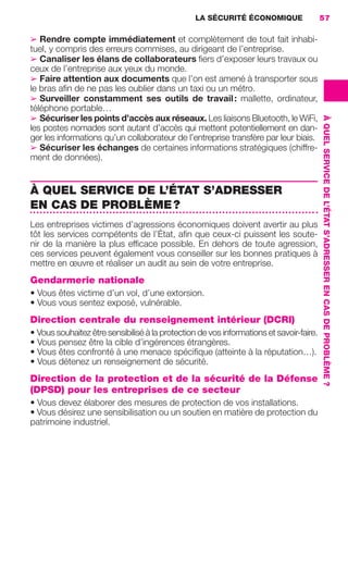 LA SÉCURITÉ ÉCONOMIQUE                  57

                     ➢ Rendre compte immédiatement et complètement de tout fait inhabi-
                     tuel, y compris des erreurs commises, au dirigeant de l’entreprise.
                     ➢ Canaliser les élans de collaborateurs ﬁers d’exposer leurs travaux ou
                     ceux de l’entreprise aux yeux du monde.
                     ➢ Faire attention aux documents que l’on est amené à transporter sous
                     le bras aﬁn de ne pas les oublier dans un taxi ou un métro.
                     ➢ Surveiller constamment ses outils de travail : mallette, ordinateur,
                     téléphone portable…
                     ➢ Sécuriser les points d’accès aux réseaux. Les liaisons Bluetooth, le WiFi,




                                                                                                              À QUEL SERVICE DE L’ÉTAT S’ADRESSER EN CAS DE PROBLÈME ?
                     les postes nomades sont autant d’accès qui mettent potentiellement en dan-
                     ger les informations qu’un collaborateur de l’entreprise transfère par leur biais.
                     ➢ Sécuriser les échanges de certaines informations stratégiques (chiffre-
                     ment de données).


                     À QUEL SERVICE DE L’ÉTAT S’ADRESSER
                     EN CAS DE PROBLÈME ?
                     Les entreprises victimes d’agressions économiques doivent avertir au plus
                     tôt les services compétents de l’État, aﬁn que ceux-ci puissent les soute-
                     nir de la manière la plus efﬁcace possible. En dehors de toute agression,
                     ces services peuvent également vous conseiller sur les bonnes pratiques à
                     mettre en œuvre et réaliser un audit au sein de votre entreprise.
                     Gendarmerie nationale
                     • Vous êtes victime d’un vol, d’une extorsion.
                     • Vous vous sentez exposé, vulnérable.
                     Direction centrale du renseignement intérieur (DCRI)
                     • Vous souhaitez être sensibilisé à la protection de vos informations et savoir-faire.
                     • Vous pensez être la cible d’ingérences étrangères.
                     • Vous êtes confronté à une menace spéciﬁque (atteinte à la réputation…).
                     • Vous détenez un renseignement de sécurité.
                     Direction de la protection et de la sécurité de la Défense
                     (DPSD) pour les entreprises de ce secteur
                     • Vous devez élaborer des mesures de protection de vos installations.
                     • Vous désirez une sensibilisation ou un soutien en matière de protection du
                     patrimoine industriel.




020-061 GDR IE 120612.indd 57                                                                                                                                            05/07/12 09:44
Cyan quadriMagenta quadriJaune quadriNoir quadriPantone 1797U
     quadriMagenta quadriJaune quadriNoir quadriPantone                   Sicogif Certified PDF LES PAOISTES
 