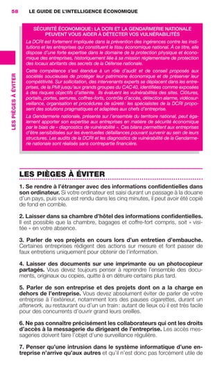 58                        LE GUIDE DE L’INTELLIGENCE ÉCONOMIQUE


                                             SÉCURITÉ ÉCONOMIQUE : LA DCRI ET LA GENDARMERIE NATIONALE
                                                 PEUVENT VOUS AIDER À DÉTECTER VOS VULNÉRABILITÉS
                                         La DCRI est fortement impliquée dans la prévention des ingérences contre les insti-
                                         tutions et les entreprises qui constituent le tissu économique national. À ce titre, elle
                                         dispose d’une forte expertise dans le domaine de la protection physique et écono-
                                         mique des entreprises, historiquement liée à sa mission réglementaire de protection
                                         des locaux abritants des secrets de la Défense nationale.
                                         Cette compétence s’est étendue à un rôle d’audit et de conseil proposés aux
                 LES PIÈGES À ÉVITER




                                         sociétés soucieuses de protéger leur patrimoine économique et de préserver leur
                                         compétitivité. Sur sollicitation, des intervenants experts se déplacent dans les entre-
                                         prises, de la PMI jusqu’aux grands groupes du CAC 40, identiﬁées comme exposées
                                         à des risques objectifs d’atteinte. Ils évaluent les vulnérabilités des sites. Clôtures,
                                         portails, portes, serrures, coffres-forts, contrôle d’accès, détection alarme, vidéosur-
                                         veillance, organisation et procédures de sûreté : les spécialistes de la DCRI propo-
                                         sent des solutions pragmatiques et adaptées aux chefs d’entreprise.
                                         La Gendarmerie nationale, présente sur l’ensemble du territoire national, peut éga-
                                         lement apporter son expertise aux entreprises en matière de sécurité économique
                                         par le biais de « diagnostics de vulnérabilité ». Ces bilans permettent aux entreprises
                                         d’être sensibilisées sur les éventuelles défaillances pouvant survenir au sein de leurs
                                         structures. Les audits de la DCRI et les diagnostics de vulnérabilité de la Gendarme-
                                         rie nationale sont réalisés sans contrepartie ﬁnancière.




                                       LES PIÈGES À ÉVITER
                                       1. Se rendre à l’étranger avec des informations conﬁdentielles dans
                                       son ordinateur. Si votre ordinateur est saisi durant un passage à la douane
                                       d’un pays, puis vous est rendu dans les cinq minutes, il peut avoir été copié
                                       de fond en comble.

                                       2. Laisser dans sa chambre d’hôtel des informations conﬁdentielles.
                                       Il est possible que la chambre, bagages et coffre-fort compris, soit « visi-
                                       tée » en votre absence.

                                       3. Parler de vos projets en cours lors d’un entretien d’embauche.
                                       Certaines entreprises rédigent des actions sur mesure et font passer de
                                       faux entretiens uniquement pour obtenir de l’information.

                                       4. Laisser des documents sur une imprimante ou un photocopieur
                                       partagés. Vous devez toujours penser à reprendre l’ensemble des docu-
                                       ments, originaux ou copies, quitte à en détruire certains plus tard.

                                       5. Parler de son entreprise et des projets dont on a la charge en
                                       dehors de l’entreprise. Vous devez absolument éviter de parler de votre
                                       entreprise à l’extérieur, notamment lors des pauses cigarettes, durant un
                                       afterwork, au restaurant ou d’un un train : autant de lieux où il est très facile
                                       pour des concurrents d’ouvrir grand leurs oreilles.

                                       6. Ne pas connaître précisément les collaborateurs qui ont les droits
                                       d’accès à la messagerie du dirigeant de l’entreprise. Les accès mes-
                                       sageries doivent faire l’objet d’une surveillance régulière.

                                       7. Penser qu’une intrusion dans le système informatique d’une en-
                                       treprise n’arrive qu’aux autres et qu’il n’est donc pas forcément utile de




020-061 GDR IE 120612.indd 58                                                                                                        05/07/12 09:44
Cyan quadriMagenta quadriJaune quadriNoir quadriPantone 1797U
     quadriMagenta quadriJaune quadriNoir quadriPantone                                        Sicogif Certified PDF LES PAOISTES
 