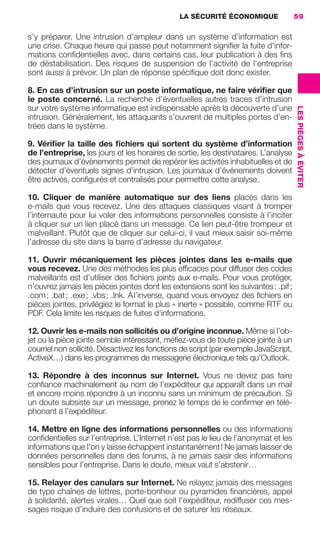 LA SÉCURITÉ ÉCONOMIQUE                 59


                     s’y préparer. Une intrusion d’ampleur dans un système d’information est
                     une crise. Chaque heure qui passe peut notamment signiﬁer la fuite d’infor-
                     mations conﬁdentielles avec, dans certains cas, leur publication à des ﬁns
                     de déstabilisation. Des risques de suspension de l’activité de l’entreprise
                     sont aussi à prévoir. Un plan de réponse spéciﬁque doit donc exister.

                     8. En cas d’intrusion sur un poste informatique, ne faire vériﬁer que
                     le poste concerné. La recherche d’éventuelles autres traces d’intrusion
                     sur votre système informatique est indispensable après la découverte d’une




                                                                                                           LES PIÈGES À ÉVITER
                     intrusion. Généralement, les attaquants s’ouvrent de multiples portes d’en-
                     trées dans le système.

                     9. Vériﬁer la taille des ﬁchiers qui sortent du système d’information
                     de l’entreprise, les jours et les horaires de sortie, les destinataires. L’analyse
                     des journaux d’événements permet de repérer les activités inhabituelles et de
                     détecter d’éventuels signes d’intrusion. Les journaux d’événements doivent
                     être activés, conﬁgurés et centralisés pour permettre cette analyse.

                     10. Cliquer de manière automatique sur des liens placés dans les
                     e-mails que vous recevez. Une des attaques classiques visant à tromper
                     l’internaute pour lui voler des informations personnelles consiste à l’inciter
                     à cliquer sur un lien placé dans un message. Ce lien peut-être trompeur et
                     malveillant. Plutôt que de cliquer sur celui-ci, il vaut mieux saisir soi-même
                     l’adresse du site dans la barre d’adresse du navigateur.

                     11. Ouvrir mécaniquement les pièces jointes dans les e-mails que
                     vous recevez. Une des méthodes les plus efﬁcaces pour diffuser des codes
                     malveillants est d’utiliser des ﬁchiers joints aux e-mails. Pour vous protéger,
                     n’ouvrez jamais les pièces jointes dont les extensions sont les suivantes : .pif ;
                     .com ; .bat ; .exe ; .vbs ; .lnk. À l’inverse, quand vous envoyez des ﬁchiers en
                     pièces jointes, privilégiez le format le plus « inerte » possible, comme RTF ou
                     PDF. Cela limite les risques de fuites d’informations.

                     12. Ouvrir les e-mails non sollicités ou d’origine inconnue. Même si l’ob-
                     jet ou la pièce jointe semble intéressant, méﬁez-vous de toute pièce jointe à un
                     courriel non sollicité. Désactivez les fonctions de script (par exemple JavaScript,
                     ActiveX…) dans les programmes de messagerie électronique tels qu’Outlook.

                     13. Répondre à des inconnus sur Internet. Vous ne devez pas faire
                     conﬁance machinalement au nom de l’expéditeur qui apparaît dans un mail
                     et encore moins répondre à un inconnu sans un minimum de précaution. Si
                     un doute subsiste sur un message, prenez le temps de le conﬁrmer en télé-
                     phonant à l’expéditeur.

                     14. Mettre en ligne des informations personnelles ou des informations
                     conﬁdentielles sur l’entreprise. L’Internet n’est pas le lieu de l’anonymat et les
                     informations que l’on y laisse échappent instantanément ! Ne jamais laisser de
                     données personnelles dans des forums, à ne jamais saisir des informations
                     sensibles pour l’entreprise. Dans le doute, mieux vaut s’abstenir…

                     15. Relayer des canulars sur Internet. Ne relayez jamais des messages
                     de type chaînes de lettres, porte-bonheur ou pyramides ﬁnancières, appel
                     à solidarité, alertes virales… Quel que soit l’expéditeur, rediffuser ces mes-
                     sages risque d’induire des confusions et de saturer les réseaux.




020-061 GDR IE 120612.indd 59                                                                                                    05/07/12 09:44
Cyan quadriMagenta quadriJaune quadriNoir quadriPantone 1797U
     quadriMagenta quadriJaune quadriNoir quadriPantone                 Sicogif Certified PDF LES PAOISTES
 