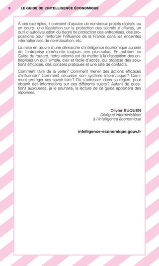 6        LE GUIDE DE L’INTELLIGENCE ÉCONOMIQUE



                        À ces exemples, il convient d’ajouter de nombreux projets réalisés ou
                        en cours : une législation sur la protection des secrets d’affaires, un
                        outil d’autoévaluation du degré de protection des entreprises, des pro-
                        positions pour renforcer l’inﬂuence de la France dans les enceintes
                        internationales de normalisation, etc.
                        La mise en œuvre d’une démarche d’intelligence économique au sein
                        de l’entreprise représente toujours une plus-value. En publiant ce
                        Guide du routard, notre volonté est de mettre à la disposition des en-
                        treprises un outil simple, clair et facile d’accès, qui propose des solu-
                        tions efﬁcaces, des conseils pratiques et une liste de contacts.
                        Comment faire de la veille ? Comment mener des actions efﬁcaces
                        d’inﬂuence ? Comment sécuriser son système informatique ? Com-
                        ment protéger ses savoir-faire ? Où s’adresser, dans sa région, pour
                        obtenir des informations sur ces différents sujets ? Autant de ques-
                        tions auxquelles, je le souhaite, la lecture de ce guide apportera des
                        réponses.



                                                                                   Olivier BUQUEN
                                                                             Délégué interministériel
                                                                       à l’Intelligence économique


                                                                intelligence-economique.gouv.fr




001-012 GDR IE 120612.indd 6                                                                                 05/07/12 09:38
Cyan quadriMagenta quadriJaune quadriNoir quadriPantone 1797U
     quadriMagenta quadriJaune quadriNoir quadriPantone                 Sicogif Certified PDF LES PAOISTES
 