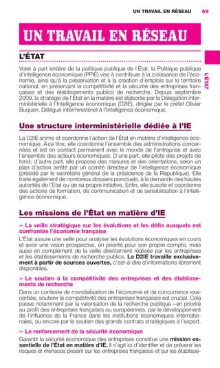 UN TRAVAIL EN RÉSEAU              69




                       UN TRAVAIL EN RÉSEAU
                     L’ÉTAT
                     Volet à part entière de la politique publique de l’État, la Politique publique
                     d’intelligence économique (PPIE) vise à contribuer à la croissance de l’éco-




                                                                                                         L’ÉTAT
                     nomie, ainsi qu’à la préservation et à la création d’emplois sur le territoire
                     national, en préservant la compétitivité et la sécurité des entreprises fran-
                     çaises et des établissements publics de recherche. Depuis septembre
                     2009, la stratégie de l’État en la matière est élaborée par la Délégation inter-
                     ministérielle à l’Intelligence économique (D2IE), dirigée par le préfet Olivier
                     Buquen, Délégué interministériel à l’Intelligence économique.

                     Une structure interministérielle dédiée à l’IE
                     La D2IE anime et coordonne l’action de l’État en matière d’intelligence éco-
                     nomique. À ce titre, elle coordonne l’ensemble des administrations concer-
                     nées et est en contact permanent avec le monde de l’entreprise et avec
                     l’ensemble des acteurs économiques. D’une part, elle pilote des projets de
                     fond ; d’autre part, elle propose des mesures et des orientations, selon un
                     plan d’action arrêté par un comité directeur de l’intelligence économique
                     (présidé par le secrétaire général de la présidence de la République). Elle
                     traite également de nombreux dossiers ponctuels, à la demande des hautes
                     autorités de l’État ou de sa propre initiative. Enﬁn, elle suscite et coordonne
                     des actions de formation, de communication et de sensibilisation à l’intelli-
                     gence économique.

                     Les missions de l’État en matière d’IE
                     ➢ La veille stratégique sur les évolutions et les déﬁs auxquels est
                     confrontée l’économie française
                     L’État assure une veille pour analyser les évolutions économiques en cours
                     et avoir une vision prospective, en priorité pour son propre compte, mais
                     aussi en complément de la veille directement réalisée par les entreprises
                     et les établissements de recherche publics. La D2IE travaille exclusive-
                     ment à partir de sources ouvertes, c’est-à-dire d’informations librement
                     disponibles.
                     ➢ Le soutien à la compétitivité des entreprises et des établisse-
                     ments de recherche
                     Dans un contexte de mondialisation de l’économie et de concurrence exa-
                     cerbée, soutenir la compétitivité des entreprises françaises est crucial. Cela
                     passe notamment par la valorisation de la recherche publique – en priorité
                     au proﬁt des entreprises françaises ou européennes, par le développement
                     de l’inﬂuence de la France dans les institutions économiques internatio-
                     nales, ou encore par le soutien des grands contrats stratégiques à l’export.
                     ➢ Le renforcement de la sécurité économique
                     Garantir la sécurité économique des entreprises constitue une mission es-
                     sentielle de l’État en matière d’IE. Il s’agit ici d’identiﬁer et de prévenir les
                     risques et menaces pesant sur les entreprises françaises et sur les établisse-




062-082 GDR IE 120612.indd 69                                                                                     05/07/12 09:59
Cyan quadriMagenta quadriJaune quadriNoir quadriPantone 1797U
     quadriMagenta quadriJaune quadriNoir quadriPantone                Sicogif Certified PDF LES PAOISTES
 