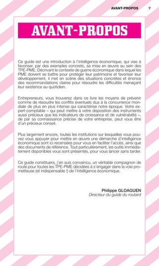 AVANT-PROPOS          7




                                 AVANT-PROPOS

                        Ce guide est une introduction à l’intelligence économique, qui vise à
                        favoriser, par des exemples concrets, sa mise en œuvre au sein des
                        TPE-PME. Décrivant le contexte de guerre économique dans lequel les
                        PME doivent se battre pour protéger leur patrimoine et favoriser leur
                        développement, il met en scène des situations concrètes et énonce
                        des recommandations claires pour résoudre les difﬁcultés menaçant
                        leur existence au quotidien.

                        Entrepreneurs, vous trouverez dans ce livre les moyens de prévenir
                        comme de résoudre les conﬂits éventuels dus à la concurrence mon-
                        diale de plus en plus intense qui caractérise notre époque. Votre ex-
                        pert-comptable – qui peut mettre à votre disposition des instruments
                        aussi précieux que les indicateurs de croissance et de vulnérabilité –,
                        de par sa connaissance précise de votre entreprise, peut vous être
                        d’un précieux conseil.

                        Plus largement encore, toutes les institutions sur lesquelles vous pou-
                        vez vous appuyer pour mettre en œuvre une démarche d’intelligence
                        économique sont ici recensées pour vous en faciliter l’accès, ainsi que
                        des documents de référence. Tout particulièrement, les outils immédia-
                        tement disponibles vous sont présentés, pour vous lancer sans tarder.

                        Ce guide constituera, j’en suis convaincu, un véritable compagnon de
                        route pour toutes les TPE-PME décidées à s’engager dans la voie pro-
                        metteuse (et indispensable !) de l’intelligence économique.



                                                                       Philippe GLOAGUEN
                                                                Directeur du guide du routard




001-012 GDR IE 120612.indd 7                                                                             05/07/12 09:38
Cyan quadriMagenta quadriJaune quadriNoir quadriPantone 1797U
     quadriMagenta quadriJaune quadriNoir quadriPantone             Sicogif Certified PDF LES PAOISTES
 