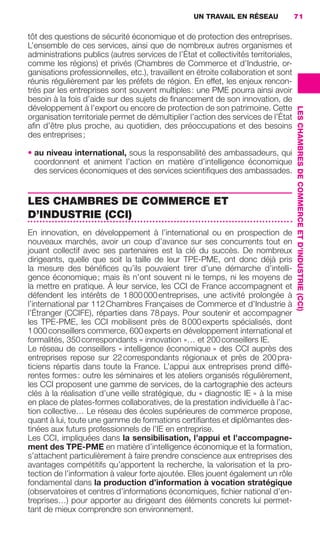 UN TRAVAIL EN RÉSEAU              71

                     tôt des questions de sécurité économique et de protection des entreprises.
                     L’ensemble de ces services, ainsi que de nombreux autres organismes et
                     administrations publics (autres services de l’État et collectivités territoriales,
                     comme les régions) et privés (Chambres de Commerce et d’Industrie, or-
                     ganisations professionnelles, etc.), travaillent en étroite collaboration et sont
                     réunis régulièrement par les préfets de région. En effet, les enjeux rencon-
                     trés par les entreprises sont souvent multiples : une PME pourra ainsi avoir
                     besoin à la fois d’aide sur des sujets de ﬁnancement de son innovation, de
                     développement à l’export ou encore de protection de son patrimoine. Cette




                                                                                                          LES CHAMBRES DE COMMERCE ET D’INDUSTRIE (CCI)
                     organisation territoriale permet de démultiplier l’action des services de l’État
                     aﬁn d’être plus proche, au quotidien, des préoccupations et des besoins
                     des entreprises ;

                     • au niveau international, sous la responsabilité des ambassadeurs, qui
                       coordonnent et animent l’action en matière d’intelligence économique
                       des services économiques et des services scientiﬁques des ambassades.


                     LES CHAMBRES DE COMMERCE ET
                     D’INDUSTRIE (CCI)
                     En innovation, en développement à l’international ou en prospection de
                     nouveaux marchés, avoir un coup d’avance sur ses concurrents tout en
                     jouant collectif avec ses partenaires est la clé du succès. De nombreux
                     dirigeants, quelle que soit la taille de leur TPE-PME, ont donc déjà pris
                     la mesure des bénéﬁces qu’ils pouvaient tirer d’une démarche d’intelli-
                     gence économique ; mais ils n’ont souvent ni le temps, ni les moyens de
                     la mettre en pratique. À leur service, les CCI de France accompagnent et
                     défendent les intérêts de 1 800 000 entreprises, une activité prolongée à
                     l’international par 112 Chambres Françaises de Commerce et d’Industrie à
                     l’Étranger (CCIFE), réparties dans 78 pays. Pour soutenir et accompagner
                     les TPE-PME, les CCI mobilisent près de 8 000 experts spécialisés, dont
                     1 000 conseillers commerce, 600 experts en développement international et
                     formalités, 350 correspondants « innovation »… et 200 conseillers IE.
                     Le réseau de conseillers « intelligence économique » des CCI auprès des
                     entreprises repose sur 22 correspondants régionaux et près de 200 pra-
                     ticiens répartis dans toute la France. L’appui aux entreprises prend diffé-
                     rentes formes : outre les séminaires et les ateliers organisés régulièrement,
                     les CCI proposent une gamme de services, de la cartographie des acteurs
                     clés à la réalisation d’une veille stratégique, du « diagnostic IE » à la mise
                     en place de plates-formes collaboratives, de la prestation individuelle à l’ac-
                     tion collective… Le réseau des écoles supérieures de commerce propose,
                     quant à lui, toute une gamme de formations certiﬁantes et diplômantes des-
                     tinées aux futurs professionnels de l’IE en entreprise.
                     Les CCI, impliquées dans la sensibilisation, l’appui et l’accompagne-
                     ment des TPE-PME en matière d’intelligence économique et la formation,
                     s’attachent particulièrement à faire prendre conscience aux entreprises des
                     avantages compétitifs qu’apportent la recherche, la valorisation et la pro-
                     tection de l’information à valeur forte ajoutée. Elles jouent également un rôle
                     fondamental dans la production d’information à vocation stratégique
                     (observatoires et centres d’informations économiques, ﬁchier national d’en-
                     treprises…) pour apporter au dirigeant des éléments concrets lui permet-
                     tant de mieux comprendre son environnement.




062-082 GDR IE 120612.indd 71                                                                                                                             05/07/12 09:59
Cyan quadriMagenta quadriJaune quadriNoir quadriPantone 1797U
     quadriMagenta quadriJaune quadriNoir quadriPantone                Sicogif Certified PDF LES PAOISTES
 