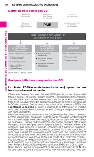 72                                                   LE GUIDE DE L’INTELLIGENCE ÉCONOMIQUE


                                                                 L’offre en trois points des CCI
                                                                                    Globalisation               Émergence                          Mutations
                                                                                    des marchés                de nouveaux                      technologiques
                                                                                                               concurrents


                                                                                     Évolution                                              Atteinte au patrimoine
                                                                                    des normes
                                                                                et réglementations
                                                                                                                PME                               et à l’image
                                                                                                                                               des entreprises
                 LES CHAMBRES DE COMMERCE ET D’INDUSTRIE (CCI)




                                                                                                L’INTELLIGENCE ÉCONOMIQUE
                                                                                                   Une réponse en trois points


                                                                         LA MAÎTRISE                      LA PROTECTION
                                                                      DE L’INFORMATION                     DU PATRIMOINE                          L’INFLUENCE
                                                                        STRATÉGIQUE                       DE L’ENTREPRISE
                                                                 • Conquérir de nouveaux marchés     • Protéger et valoriser              • Faire connaître ses besoins
                                                                                                       ses savoir-faire
                                                                 • Détecter des risques                                                   • Valoriser son image
                                                                   ou des opportunités               • Sécuriser son système
                                                                                                       d’information                      • Travailler en réseau
                                                                 • Surveiller la concurrence
                                                                                                     • Sécuriser ses partenariats
                                                                 • Suivre les évolutions               technologiques
                                                                   technologiques                      et commerciaux
                                                                   ou réglementaires


                                                                 Source : Les CCI d’Île-de-France



                                                                 Quelques initiatives marquantes des CCI

                                                                 Le cluster EDEN (eden-defense-cluster.com) : quand les en-
                                                                 treprises chassent en meute
                                                                 L’European Defense Economic Network (EDEN) est le premier cluster « dé-
                                                                 fense et sûreté » en Europe. Il réunit des PME, essentiellement rhônalpines,
                                                                 à la conquête de 4 marchés internationaux choisis pour leur complémen-
                                                                 tarité avec les savoir-faire des entreprises adhérentes. Créé à l’initiative de
                                                                 la CCI de Lyon avec 6 entreprises unies et solidaires du secteur, EDEN vise
                                                                 à renforcer la position du secteur français de la défense sur un marché
                                                                 où la concurrence internationale est forte et où les grands groupes tiennent
                                                                 une place importante.
                                                                 Les entreprises participantes se sont engagées ensemble dans un dévelop-
                                                                 pement international, des projets de R&D, sur la base d’un fonctionnement
                                                                 commun en intelligence économique, qui leur permet désormais de « chas-
                                                                 ser en meute », alors qu’individuellement, leur budget contraint et leur force
                                                                 de frappe ne l’auraient pas permis. La protection de l’information n’est pas
                                                                 négligée : « La France est un pays de techniciens et d’ingénieurs où la tech-
                                                                 nologie est l’un des premiers arguments de vente. Or, à trop vouloir l’expli-
                                                                 quer dans le détail, les informations sont transmises trop publiquement et
                                                                 on risque de se faire voler des idées. À titre d’exemple, certains sites inter-
                                                                 net sont beaucoup trop riches. Grâce à la charte et au règlement d’EDEN,
                                                                 très exigeants, les dirigeants prennent en compte ces données. Mais on
                                                                 peut constater que la France est très exposée aux menaces », explique
                                                                 Jean-Philippe Ballaz, délégué général du cluster EDEN à la CCI de Lyon.
                                                                 Selon Thierry Regond, vice-président de Sunaero et trésorier d’EDEN « Le
                                                                 fait que nous ne soyons pas concurrents mais complémentaires nous per-




062-082 GDR IE 120612.indd 72                                                                                                                                             05/07/12 09:59
Cyan quadriMagenta quadriJaune quadriNoir quadriPantone 1797U
     quadriMagenta quadriJaune quadriNoir quadriPantone                                                                             Sicogif Certified PDF LES PAOISTES
 
