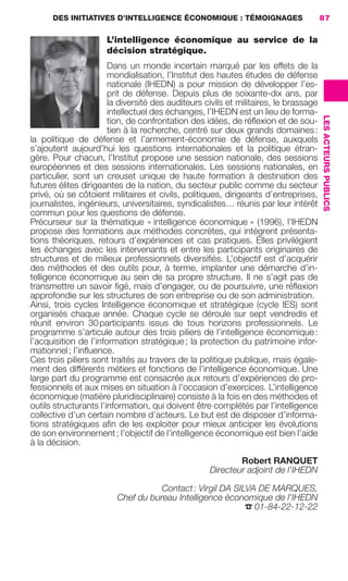 DES INITIATIVES D’INTELLIGENCE ÉCONOMIQUE : TÉMOIGNAGES                        87

                                             L’intelligence économique au service de la
                                             décision stratégique.
                                            Dans un monde incertain marqué par les effets de la
                                            mondialisation, l’Institut des hautes études de défense
                                            nationale (IHEDN) a pour mission de développer l’es-
                                            prit de défense. Depuis plus de soixante-dix ans, par
                                            la diversité des auditeurs civils et militaires, le brassage
                                            intellectuel des échanges, l’IHEDN est un lieu de forma-




                                                                                                           LES ACTEURS PUBLICS
                                            tion, de confrontation des idées, de réﬂexion et de sou-
                                            tien à la recherche, centré sur deux grands domaines :
                     la politique de défense et l’armement-économie de défense, auxquels
                     s’ajoutent aujourd’hui les questions internationales et la politique étran-
                     gère. Pour chacun, l’Institut propose une session nationale, des sessions
                     européennes et des sessions internationales. Les sessions nationales, en
                     particulier, sont un creuset unique de haute formation à destination des
                     futures élites dirigeantes de la nation, du secteur public comme du secteur
                     privé, où se côtoient militaires et civils, politiques, dirigeants d’entreprises,
                     journalistes, ingénieurs, universitaires, syndicalistes… réunis par leur intérêt
                     commun pour les questions de défense.
                     Précurseur sur la thématique « intelligence économique » (1996), l’IHEDN
                     propose des formations aux méthodes concrètes, qui intègrent présenta-
                     tions théoriques, retours d’expériences et cas pratiques. Elles privilégient
                     les échanges avec les intervenants et entre les participants originaires de
                     structures et de milieux professionnels diversiﬁés. L’objectif est d’acquérir
                     des méthodes et des outils pour, à terme, implanter une démarche d’in-
                     telligence économique au sein de sa propre structure. Il ne s’agit pas de
                     transmettre un savoir ﬁgé, mais d’engager, ou de poursuivre, une réﬂexion
                     approfondie sur les structures de son entreprise ou de son administration.
                     Ainsi, trois cycles Intelligence économique et stratégique (cycle IES) sont
                     organisés chaque année. Chaque cycle se déroule sur sept vendredis et
                     réunit environ 30 participants issus de tous horizons professionnels. Le
                     programme s’articule autour des trois piliers de l’intelligence économique :
                     l’acquisition de l’information stratégique ; la protection du patrimoine infor-
                     mationnel ; l’inﬂuence.
                     Ces trois piliers sont traités au travers de la politique publique, mais égale-
                     ment des différents métiers et fonctions de l’intelligence économique. Une
                     large part du programme est consacrée aux retours d’expériences de pro-
                     fessionnels et aux mises en situation à l’occasion d’exercices. L’intelligence
                     économique (matière pluridisciplinaire) consiste à la fois en des méthodes et
                     outils structurants l’information, qui doivent être complétés par l’intelligence
                     collective d’un certain nombre d’acteurs. Le but est de disposer d’informa-
                     tions stratégiques aﬁn de les exploiter pour mieux anticiper les évolutions
                     de son environnement ; l’objectif de l’intelligence économique est bien l’aide
                     à la décision.

                                                                                Robert RANQUET
                                                                        Directeur adjoint de l’IHEDN

                                                            Contact : Virgil DA SILVA DE MARQUES,
                                                 Chef du bureau Intelligence économique de l’IHEDN
                                                                                   ☎ 01-84-22-12-22




083-103 GDR IE 120612.indd 87                                                                                                    05/07/12 10:00
Cyan quadriMagenta quadriJaune quadriNoir quadriPantone 1797U
     quadriMagenta quadriJaune quadriNoir quadriPantone                 Sicogif Certified PDF LES PAOISTES
 