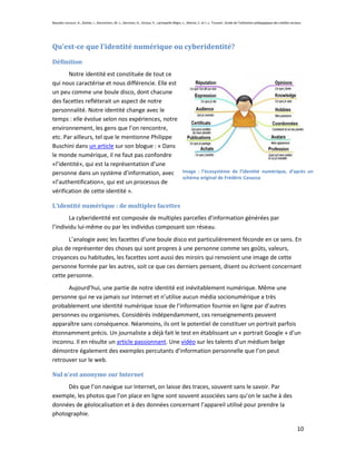 Beaudin-Lecours, A., Delisle, I., Desrochers, M.-J., Germain, G., Giroux, P., Lachapelle-Bégin, L., Martel, C. et J.-L. Trussart. Guide de l’utilisation pédagogique des médias sociaux.




Qu’est-ce que l’identité numérique ou cyberidentité?
Définition
       Notre identité est constituée de tout ce
qui nous caractérise et nous différencie. Elle est
un peu comme une boule disco, dont chacune
des facettes refléterait un aspect de notre
personnalité. Notre identité change avec le
temps : elle évolue selon nos expériences, notre
environnement, les gens que l’on rencontre,
etc. Par ailleurs, tel que le mentionne Philippe
Buschini dans un article sur son blogue : « Dans
le monde numérique, il ne faut pas confondre
«l’identité», qui est la représentation d’une
personne dans un système d’information, avec Image : l’écosystème de l’identité numérique, d’après un
                                                   schéma original de Frédéric Cavazza
«l’authentification», qui est un processus de
vérification de cette identité ».

L’identité numérique : de multiples facettes
        La cyberidentité est composée de multiples parcelles d’information générées par
l’individu lui-même ou par les individus composant son réseau.
      L’analogie avec les facettes d’une boule disco est particulièrement féconde en ce sens. En
plus de représenter des choses qui sont propres à une personne comme ses goûts, valeurs,
croyances ou habitudes, les facettes sont aussi des miroirs qui renvoient une image de cette
personne formée par les autres, soit ce que ces derniers pensent, disent ou écrivent concernant
cette personne.
      Aujourd’hui, une partie de notre identité est inévitablement numérique. Même une
personne qui ne va jamais sur Internet et n’utilise aucun média socionumérique a très
probablement une identité numérique issue de l’information fournie en ligne par d’autres
personnes ou organismes. Considérés indépendamment, ces renseignements peuvent
apparaître sans conséquence. Néanmoins, ils ont le potentiel de constituer un portrait parfois
étonnamment précis. Un journaliste a déjà fait le test en établissant un « portrait Google » d’un
inconnu. Il en résulte un article passionnant. Une vidéo sur les talents d’un médium belge
démontre également des exemples percutants d’information personnelle que l’on peut
retrouver sur le web.

Nul n’est anonyme sur Internet
     Dès que l’on navigue sur Internet, on laisse des traces, souvent sans le savoir. Par
exemple, les photos que l’on place en ligne sont souvent associées sans qu’on le sache à des
données de géolocalisation et à des données concernant l’appareil utilisé pour prendre la
photographie.

                                                                                                                                                                                    10
 