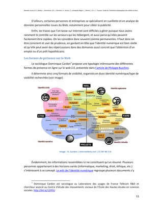 Beaudin-Lecours, A., Delisle, I., Desrochers, M.-J., Germain, G., Giroux, P., Lachapelle-Bégin, L., Martel, C. et J.-L. Trussart. Guide de l’utilisation pédagogique des médias sociaux.




     D’ailleurs, certaines personnes et entreprises se spécialisent en cueillette et en analyse de
données personnelles issues du Web, notamment pour cibler la publicité.
       Enfin, les traces que l’on laisse sur Internet sont difficiles à gérer puisque nous avons
rarement le contrôle sur les serveurs qui les hébergent, et aussi parce qu’elles peuvent
facilement être copiées. On les considère donc souvent comme permanentes. Il faut donc en
être conscient et user de prudence, en gardant en tête que l’identité numérique est bien réelle
et qu’elle peut avoir des répercussions dans des domaines aussi concret que l’obtention d’un
emploi ou d’un prêt hypothécaire.

Les formes de présence sur le Web
     Le sociologue Dominique Cardon1 propose une typologie intéressante des différentes
formes de présence en ligne sur le web 2.0, présentée dans l’article de Philippe Buschini.
        Il détermine ainsi cinq formats de visibilité, organisés en duos identité numérique/type de
visibilité recherchée (voir image).




                                                         Image : D. Cardon | InternetActu.net | CC BY-NC 2.0



       Évidemment, les informations rassemblées ici ne constituent qu’un résumé. Plusieurs
personnes appartenant à des horizons variés (informatique, marketing, droit, éthique, etc.)
s’intéressent à ce concept. Le wiki de l’identité numérique regroupe plusieurs documents s’y



            1
          Dominique Cardon est sociologue au Laboratoire des usages de France Télécom R&D et
chercheur associé au Centre d’étude des mouvements sociaux de l’École des Hautes études en sciences
sociales. http://bit.ly/12YPjU

                                                                                                                                                                                    11
 