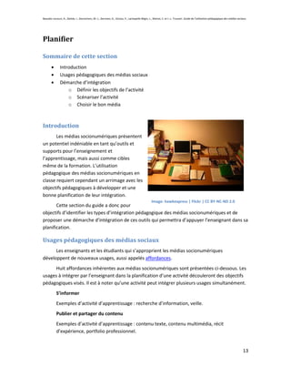 Beaudin-Lecours, A., Delisle, I., Desrochers, M.-J., Germain, G., Giroux, P., Lachapelle-Bégin, L., Martel, C. et J.-L. Trussart. Guide de l’utilisation pédagogique des médias sociaux.




Planifier

Sommaire de cette section
               Introduction
               Usages pédagogiques des médias sociaux
               Démarche d’intégration
                   o Définir les objectifs de l’activité
                   o Scénariser l’activité
                   o Choisir le bon média



Introduction
       Les médias socionumériques présentent
un potentiel indéniable en tant qu’outils et
supports pour l’enseignement et
l’apprentissage, mais aussi comme cibles
même de la formation. L’utilisation
pédagogique des médias socionumériques en
classe requiert cependant un arrimage avec les
objectifs pédagogiques à développer et une
bonne planification de leur intégration.
                                                                                                  Image: hawkexpress | Flickr | CC BY-NC-ND 2.0
       Cette section du guide a donc pour
objectifs d’identifier les types d’intégration pédagogique des médias socionumériques et de
proposer une démarche d’intégration de ces outils qui permettra d’appuyer l’enseignant dans sa
planification.

Usages pédagogiques des médias sociaux
      Les enseignants et les étudiants qui s’approprient les médias socionumériques
développent de nouveaux usages, aussi appelés affordances.
      Huit affordances inhérentes aux médias socionumériques sont présentées ci-dessous. Les
usages à intégrer par l’enseignant dans la planification d’une activité découleront des objectifs
pédagogiques visés. Il est à noter qu’une activité peut intégrer plusieurs usages simultanément.
            S’informer
            Exemples d’activité d’apprentissage : recherche d’information, veille.
            Publier et partager du contenu
            Exemples d’activité d’apprentissage : contenu texte, contenu multimédia, récit
            d’expérience, portfolio professionnel.


                                                                                                                                                                                    13
 