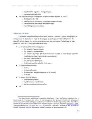 Beaudin-Lecours, A., Delisle, I., Desrochers, M.-J., Germain, G., Giroux, P., Lachapelle-Bégin, L., Martel, C. et J.-L. Trussart. Guide de l’utilisation pédagogique des médias sociaux.




                    o des habiletés cognitives et linguistiques;
                    o des savoirs disciplinaires.
                Des objectifs fixés par l’enseignant qui dépassent les objectifs du cours3:
                    o l’intégration des TIC;
                    o des facteurs de motivation intrinsèques et extrinsèques;
                    o des techniques d’études et d’apprentissage;
                    o des idéologies ou des valeurs.



Scénariser l’activité
      La deuxième composante de la planification consiste à élaborer l’activité pédagogique et
son contexte de réalisation. Il s’agit de développer les outils qui permettront l’atteinte des
objectifs définis. Il peut être pertinent de commencer par schématiser l’activité par un plan
général. À partir de ce plan, devront être détaillés:
                La structure de l’activité pédagogique:
                     o les activités d’apprentissage;
                     o les activités d’enseignement;
                     o les activités et critères d’évaluation (incluant ceux liés au respect de la propriété
                        intellectuelle et aux règles de communications);
                     o les outils d’encadrement;
                     o les procédures techniques;
                     o le déroulement des activités et du cours.
                Le contexte de réalisation:
                     o le lieu;
                     o le matériel requis;
                     o le format de l’activité (individuel ou en équipe);
                     o la durée.
                La nature des interactions:
                     o publiques ou privées;
                     o synchrones ou asynchrones;
                     o personnelles ou professionnelles.
                Etc.




            3
         Ces objectifs sont qualifiés de transposition didactique. Il s’agit des facteurs individuels liés à
l’expérience de l’enseignant, ses valeurs et ses conceptions, des facteurs institutionnels qui peuvent
soutenir ou contredire la pédagogie ou toute autre démarche de l’enseignant et, enfin, des facteurs
contextuels qui offrent un cadre idéologique et politique pour la pratique citoyenne (McCowan, T. 2008.
Theory and Research in Education, 6(2), 153-172). Voir aussi Curriculum : le formel, le réel, le caché par
Philippe Perrenoud (1993) et Le temps des études – 2 volumes de Michel Verret (1975).

                                                                                                                                                                                    15
 