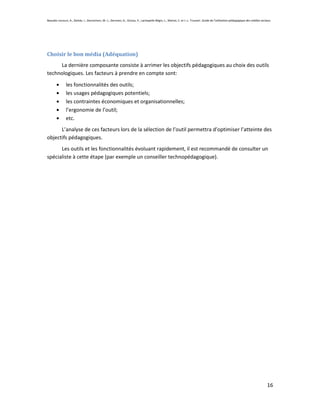 Beaudin-Lecours, A., Delisle, I., Desrochers, M.-J., Germain, G., Giroux, P., Lachapelle-Bégin, L., Martel, C. et J.-L. Trussart. Guide de l’utilisation pédagogique des médias sociaux.




Choisir le bon média (Adéquation)
     La dernière composante consiste à arrimer les objectifs pédagogiques au choix des outils
technologiques. Les facteurs à prendre en compte sont:

               les fonctionnalités des outils;
               les usages pédagogiques potentiels;
               les contraintes économiques et organisationnelles;
               l’ergonomie de l’outil;
               etc.
      L’analyse de ces facteurs lors de la sélection de l’outil permettra d’optimiser l’atteinte des
objectifs pédagogiques.
      Les outils et les fonctionnalités évoluant rapidement, il est recommandé de consulter un
spécialiste à cette étape (par exemple un conseiller technopédagogique).




                                                                                                                                                                                    16
 