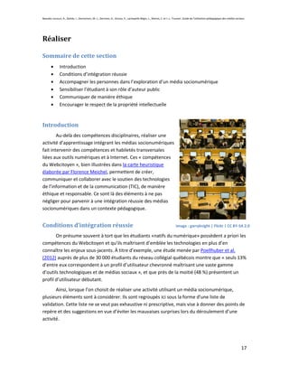 Beaudin-Lecours, A., Delisle, I., Desrochers, M.-J., Germain, G., Giroux, P., Lachapelle-Bégin, L., Martel, C. et J.-L. Trussart. Guide de l’utilisation pédagogique des médias sociaux.




Réaliser

Sommaire de cette section
               Introduction
               Conditions d’intégration réussie
               Accompagner les personnes dans l’exploration d’un média socionumérique
               Sensibiliser l’étudiant à son rôle d’auteur public
               Communiquer de manière éthique
               Encourager le respect de la propriété intellectuelle


Introduction
        Au-delà des compétences disciplinaires, réaliser une
activité d’apprentissage intégrant les médias socionumériques
fait intervenir des compétences et habiletés transversales
liées aux outils numériques et à Internet. Ces « compétences
du Webcitoyen », bien illustrées dans la carte heuristique
élaborée par Florence Meichel, permettent de créer,
communiquer et collaborer avec le soutien des technologies
de l’information et de la communication (TIC), de manière
éthique et responsable. Ce sont là des éléments à ne pas
négliger pour parvenir à une intégration réussie des médias
socionumériques dans un contexte pédagogique.


Conditions d’intégration réussie                                                                                         Image : garryknight | Flickr | CC BY-SA 2.0

       On présume souvent à tort que les étudiants «natifs du numérique» possèdent a priori les
compétences du Webcitoyen et qu’ils maîtrisent d’emblée les technologies en plus d’en
connaître les enjeux sous-jacents. À titre d’exemple, une étude menée par Poellhuber et al.
(2012) auprès de plus de 30 000 étudiants du réseau collégial québécois montre que « seuls 13%
d’entre eux correspondent à un profil d’utilisateur chevronné maîtrisant une vaste gamme
d’outils technologiques et de médias sociaux », et que près de la moitié (48 %) présentent un
profil d’utilisateur débutant.
       Ainsi, lorsque l’on choisit de réaliser une activité utilisant un média socionumérique,
plusieurs éléments sont à considérer. Ils sont regroupés ici sous la forme d’une liste de
validation. Cette liste ne se veut pas exhaustive ni prescriptive, mais vise à donner des points de
repère et des suggestions en vue d’éviter les mauvaises surprises lors du déroulement d’une
activité.




                                                                                                                                                                                    17
 