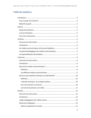 Beaudin-Lecours, A., Delisle, I., Desrochers, M.-J., Germain, G., Giroux, P., Lachapelle-Bégin, L., Martel, C. et J.-L. Trussart. Guide de l’utilisation pédagogique des médias sociaux.




Table des matières

            Introduction .......................................................................................................................... 4
                À qui ce guide est-il destiné? ............................................................................................ 4
                Objectifs du guide ............................................................................................................. 4
            Auteurs .................................................................................................................................. 5
                Équipe de production ........................................................................................................ 5
                Licence d’utilisation........................................................................................................... 5
                Pour citer ce document ..................................................................................................... 5
            Contexte ................................................................................................................................ 6
                Sommaire de cette section ............................................................................................... 6
                Introduction ...................................................................................................................... 6
                Les médias socionumériques et les jeunes Québécois ..................................................... 6
                Le potentiel pédagogique des médias socionumériques .................................................. 7
                La responsabilisation des étudiants .................................................................................. 7
            S’informer.............................................................................................................................. 8
                Sommaire de cette section ............................................................................................... 8
                Introduction ...................................................................................................................... 8
                Que sont les médias socionumériques ?........................................................................... 8
                     Définition....................................................................................................................... 8
                     Les différents médias socionumériques........................................................................ 9
                Qu’est-ce que l’identité numérique ou cyberidentité? .................................................. 10
                     Définition..................................................................................................................... 10
                     L’identité numérique : de multiples facettes .............................................................. 10
                     Nul n’est anonyme sur Internet .................................................................................. 10
                     Les formes de présence sur le Web ............................................................................ 11
            Planifier ............................................................................................................................... 13
                Sommaire de cette section ............................................................................................. 13
                Introduction .................................................................................................................... 13
                Usages pédagogiques des médias sociaux ...................................................................... 13
                Démarche d’intégration .................................................................................................. 14
                     Définir les objectifs de l’activité .................................................................................. 14

                                                                                                                                                                                       2
 