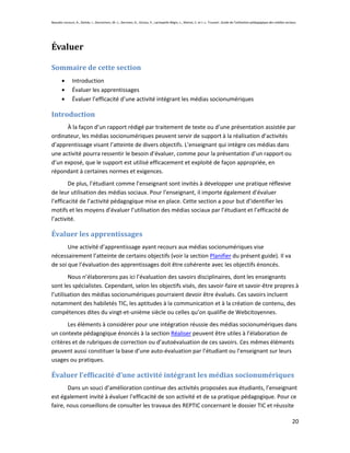 Beaudin-Lecours, A., Delisle, I., Desrochers, M.-J., Germain, G., Giroux, P., Lachapelle-Bégin, L., Martel, C. et J.-L. Trussart. Guide de l’utilisation pédagogique des médias sociaux.




Évaluer

Sommaire de cette section
               Introduction
               Évaluer les apprentissages
               Évaluer l’efficacité d’une activité intégrant les médias socionumériques

Introduction
      À la façon d’un rapport rédigé par traitement de texte ou d’une présentation assistée par
ordinateur, les médias socionumériques peuvent servir de support à la réalisation d’activités
d’apprentissage visant l’atteinte de divers objectifs. L’enseignant qui intègre ces médias dans
une activité pourra ressentir le besoin d’évaluer, comme pour la présentation d’un rapport ou
d’un exposé, que le support est utilisé efficacement et exploité de façon appropriée, en
répondant à certaines normes et exigences.
        De plus, l’étudiant comme l’enseignant sont invités à développer une pratique réflexive
de leur utilisation des médias sociaux. Pour l’enseignant, il importe également d’évaluer
l’efficacité de l’activité pédagogique mise en place. Cette section a pour but d’identifier les
motifs et les moyens d’évaluer l’utilisation des médias sociaux par l’étudiant et l’efficacité de
l’activité.

Évaluer les apprentissages
       Une activité d’apprentissage ayant recours aux médias socionumériques vise
nécessairement l’atteinte de certains objectifs (voir la section Planifier du présent guide). Il va
de soi que l’évaluation des apprentissages doit être cohérente avec les objectifs énoncés.
        Nous n’élaborerons pas ici l’évaluation des savoirs disciplinaires, dont les enseignants
sont les spécialistes. Cependant, selon les objectifs visés, des savoir-faire et savoir-être propres à
l’utilisation des médias socionumériques pourraient devoir être évalués. Ces savoirs incluent
notamment des habiletés TIC, les aptitudes à la communication et à la création de contenu, des
compétences dites du vingt-et-unième siècle ou celles qu’on qualifie de Webcitoyennes.
       Les éléments à considérer pour une intégration réussie des médias socionumériques dans
un contexte pédagogique énoncés à la section Réaliser peuvent être utiles à l’élaboration de
critères et de rubriques de correction ou d’autoévaluation de ces savoirs. Ces mêmes éléments
peuvent aussi constituer la base d’une auto-évaluation par l’étudiant ou l’enseignant sur leurs
usages ou pratiques.

Évaluer l’efficacité d’une activité intégrant les médias socionumériques
       Dans un souci d’amélioration continue des activités proposées aux étudiants, l’enseignant
est également invité à évaluer l’efficacité de son activité et de sa pratique pédagogique. Pour ce
faire, nous conseillons de consulter les travaux des REPTIC concernant le dossier TIC et réussite

                                                                                                                                                                                    20
 