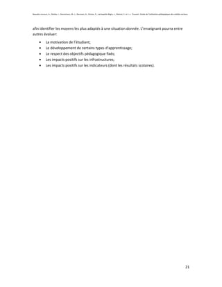 Beaudin-Lecours, A., Delisle, I., Desrochers, M.-J., Germain, G., Giroux, P., Lachapelle-Bégin, L., Martel, C. et J.-L. Trussart. Guide de l’utilisation pédagogique des médias sociaux.




afin identifier les moyens les plus adaptés à une situation donnée. L’enseignant pourra entre
autres évaluer:
               La motivation de l’étudiant;
               Le développement de certains types d’apprentissage;
               Le respect des objectifs pédagogique fixés;
               Les impacts positifs sur les infrastructures;
               Les impacts positifs sur les indicateurs (dont les résultats scolaires).




                                                                                                                                                                                    21
 