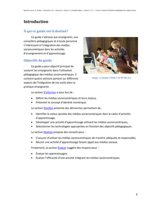 Beaudin-Lecours, A., Delisle, I., Desrochers, M.-J., Germain, G., Giroux, P., Lachapelle-Bégin, L., Martel, C. et J.-L. Trussart. Guide de l’utilisation pédagogique des médias sociaux.




Introduction

À qui ce guide est-il destiné?
       Ce guide s’adresse aux enseignants, aux
conseillers pédagogiques et à toute personne
s’intéressant à l’intégration des médias
socionumériques dans les activités
d’enseignement et d’apprentissage.

Objectifs du guide
      Ce guide a pour objectif principal de
soutenir les enseignants dans l’utilisation
pédagogique des médias socionumériques. Il
contient quatre sections portant sur différents                                                                Image : s_falcow | Flickr | CC BY-NC 2.0

aspects de l’intégration de ces outils dans la
pratique enseignante.
            La section S’informer a pour but de :
                   Définir les médias socionumériques et leurs enjeux;
                   Présenter le concept d’identité numérique.
            La section Planifier présente des démarches permettant de :
                   Identifier la valeur ajoutée des médias socionumériques dans le cadre d’activités
                   d’apprentissage;
                   Développer une activité d’apprentissage utilisant les médias socionumériques;
                   Sélectionner les technologies appropriées en fonction des objectifs pédagogiques.
            La section Réaliser propose des conseils pour :
                   S’assurer d’utiliser les médias socionumériques de manière adéquate et responsable;
                   Réussir une activité d’apprentissage faisant appel aux médias sociaux.
            Finalement, la section Évaluer suggère des moyens pour :

                   Évaluer les apprentissages;
                   Évaluer l’efficacité d’une activité intégrant les médias socionumériques.




                                                                                                                                                                                       4
 