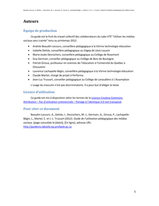 Beaudin-Lecours, A., Delisle, I., Desrochers, M.-J., Germain, G., Giroux, P., Lachapelle-Bégin, L., Martel, C. et J.-L. Trussart. Guide de l’utilisation pédagogique des médias sociaux.




Auteurs

Équipe de production
      Ce guide est le fruit du travail collectif des collaborateurs du Labo VTÉ “Utiliser les médias
sociaux sans crainte” tenu au printemps 2012:
               Andrée Beaudin-Lecours, conseillère pédagogique à la Vitrine technologie-éducation
               Isabelle Delisle, conseillère pédagogique au Cégep de Lévis-Lauzon
               Marie-Josée Desrochers, conseillère pédagogique au Collège de Rosemont
               Guy Germain, conseiller pédagogique au Collège de Bois-de-Boulogne
               Patrick Giroux, professeur en sciences de l’éducation à l’Université du Québec à
               Chicoutimi
               Laurence Lachapelle-Bégin, conseillère pédagogique à la Vitrine technologie-éducation
               Claude Martel, chargé de projet à Performa
               Jean-Luc Trussart, conseiller pédagogique au Collège de Lanaudière à L’Assomption
            L’usage du masculin n’est pas discriminatoire. Il a pour but d’alléger le texte.

Licence d’utilisation
      Ce guide est mis à disposition selon les termes de la Licence Creative Commons
Attribution – Pas d’utilisation commerciale – Partage à l’identique 3.0 non transposé.

Pour citer ce document
       Beaudin-Lecours, A., Delisle, I., Desrochers, M.-J., Germain, G., Giroux, P., Lachapelle-
Bégin, L., Martel, C. et J.-L. Trussart (2012). Guide de l’utilisation pédagogique des médias
sociaux. (page consultée le [date]), [En ligne], adresse URL:
http://guidems.labovte.ep.profweb.qc.ca




                                                                                                                                                                                       5
 
