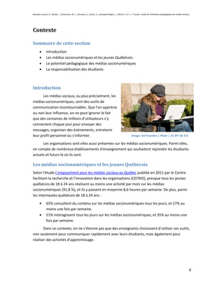 Beaudin-Lecours, A., Delisle, I., Desrochers, M.-J., Germain, G., Giroux, P., Lachapelle-Bégin, L., Martel, C. et J.-L. Trussart. Guide de l’utilisation pédagogique des médias sociaux.




Contexte

Sommaire de cette section
               Introduction
               Les médias socionumériques et les jeunes Québécois
               Le potentiel pédagogique des médias socionumériques
               La responsabilisation des étudiants



Introduction
       Les médias sociaux, ou plus précisément, les
médias socionumériques, sont des outils de
communication incontournables. Que l’on apprécie
ou non leur influence, on ne peut ignorer le fait
que des centaines de millions d’utilisateurs s’y
connectent chaque jour pour envoyer des
messages, organiser des événements, entretenir
leur profil personnel ou s’informer.                                                                               Image: Ed Yourdon | Flickr | CC BY-SA 3.0

      Les organisations sont elles aussi présentes sur les médias socionumériques. Parmi elles,
on compte de nombreux établissements d’enseignement qui souhaitent rejoindre les étudiants
actuels et futurs là où ils sont.

Les médias socionumériques et les jeunes Québécois
Selon l’étude L’engouement pour les médias sociaux au Québec publiée en 2011 par le Centre
facilitant la recherche et l’innovation dans les organisations (CEFRIO), presque tous les jeunes
québécois de 18 à 24 ans réalisent au moins une activité par mois sur les médias
socionumériques (91,8 %), et ils y passent en moyenne 8,6 heures par semaine. De plus, parmi
les internautes québécois de 18 à 24 ans :
               65% consultent du contenu sur les médias socionumériques tous les jours, et 27% au
               moins une fois par semaine.
               51% interagissent tous les jours sur les médias socionumériques, et 35% au moins une
               fois par semaine.
       Dans ce contexte, on ne s’étonne pas que des enseignants choisissent d’utiliser ces outils,
non seulement pour communiquer rapidement avec leurs étudiants, mais également pour
réaliser des activités d’apprentissage.




                                                                                                                                                                                       6
 