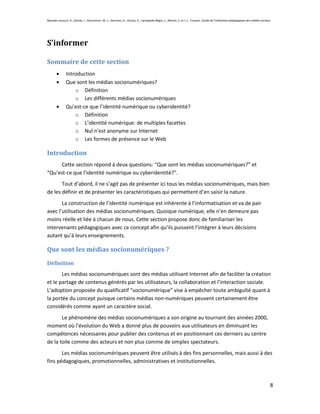 Beaudin-Lecours, A., Delisle, I., Desrochers, M.-J., Germain, G., Giroux, P., Lachapelle-Bégin, L., Martel, C. et J.-L. Trussart. Guide de l’utilisation pédagogique des médias sociaux.




S’informer

Sommaire de cette section
               Introduction
               Que sont les médias socionumériques?
                   o Définition
                   o Les différents médias socionumériques
               Qu’est-ce que l’identité numérique ou cyberidentité?
                   o Définition
                   o L’identité numérique: de multiples facettes
                   o Nul n’est anonyme sur Internet
                   o Les formes de présence sur le Web

Introduction
      Cette section répond à deux questions: “Que sont les médias socionumériques?” et
“Qu’est-ce que l’identité numérique ou cyberidentité?”.
       Tout d’abord, il ne s’agit pas de présenter ici tous les médias socionumériques, mais bien
de les définir et de présenter les caractéristiques qui permettent d’en saisir la nature.
       La construction de l’identité numérique est inhérente à l’informatisation et va de pair
avec l’utilisation des médias socionumériques. Quoique numérique, elle n’en demeure pas
moins réelle et liée à chacun de nous. Cette section propose donc de familiariser les
intervenants pédagogiques avec ce concept afin qu’ils puissent l’intégrer à leurs décisions
autant qu’à leurs enseignements.

Que sont les médias socionumériques ?
Définition
       Les médias socionumériques sont des médias utilisant Internet afin de faciliter la création
et le partage de contenus générés par les utilisateurs, la collaboration et l’interaction sociale.
L’adoption proposée du qualificatif “socionumérique” vise à empêcher toute ambiguïté quant à
la portée du concept puisque certains médias non-numériques peuvent certainement être
considérés comme ayant un caractère social.
       Le phénomène des médias socionumériques a son origine au tournant des années 2000,
moment où l’évolution du Web a donné plus de pouvoirs aux utilisateurs en diminuant les
compétences nécessaires pour publier des contenus et en positionnant ces derniers au centre
de la toile comme des acteurs et non plus comme de simples spectateurs.
       Les médias socionumériques peuvent être utilisés à des fins personnelles, mais aussi à des
fins pédagogiques, promotionnelles, administratives et institutionnelles.



                                                                                                                                                                                       8
 