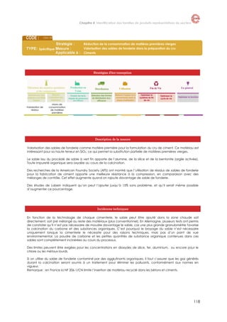 Chapitre 4. Identification des familles de produits représentatives du secteur

CEM -03

Spécifique

Réduction de la consommation de matières premières vierges
Valorisation des sables de fonderie dans la préparation du cru
Ciments

Stratégies d’éco-conception

Valorisation de
résidus

Moins de
consommation
de matières
premières

Description de la mesure
Valorisation des sables de fonderie comme matière première pour la formulation du cru de ciment. Ce matériau est
intéressant pour sa haute teneur en SiO2, ce qui permet la substitution partielle de matières premières vierges.
Le sable issu du procédé de sable à vert fin apporte de l’alumine, de la silice et de la bentonite (argile activée).
Toute impureté organique sera oxydée au cours de la calcination.
Des recherches de la American Foundry Society (AFS) ont montré que l’utilisation de résidus de sables de fonderie
pour la fabrication de ciment apporte une meilleure résistance à la compression, en comparaison avec des
mélanges de contrôle. Cet effet augmente quand on rajoute davantage de sable de fonderie.
Des études de Labein indiquent qu’on peut l’ajouter jusqu’à 15% sans problème, et qu’il serait même possible
d’augmenter ce pourcentage.

Incidences techniques
En fonction de la technologie de chaque cimenterie, le sable peut être ajouté dans la zone chaude soit
directement, soit pré mélangé au reste des matériaux (plus conventionnel). En Allemagne, plusieurs tests ont permis
de constater qu’il n’est pas nécessaire de moudre davantage le sable, car une plus grande granulométrie favorise
la calcination du carbone et des substances organiques. C’est pourquoi le broyage du sable n’est nécessaire
uniquement lorsque la cimenterie le nécessite pour des raisons techniques, mais pas d’un point de vue
environnemental. La poudre de carbone et les petites quantités de substance organique contenues dans ces
sables sont complètement incinérées au cours du processus.
Des limites peuvent être exigées pour les concentrations en dioxydes de silice, fer, aluminium, ou encore pour le
chlore ou les métaux lourds.
Si on utilise du sable de fonderie contaminé par des agglutinants organiques, il faut s’assurer que les gaz générés
durant la calcination seront soumis à un traitement pour éliminer les polluants, conformément aux normes en
vigueur.
Remarque : en France la NF 206-1/CN limite l’insertion de matériau recyclé dans les bétons et ciments.

118

 