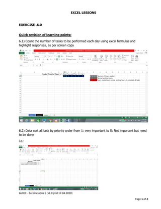GUIDE - Excel lessons 6 (v1.0 jmd 17.04.2020)
Page 1 of 2
EXCEL LESSONS
EXERCISE .6.0
Quick revision of learning points:
6.1) Count the number of tasks to be performed each day using excel formulas and
highlight responses, as per screen copy
6.2) Data sort all task by priority order from 1: very important to 5: Not important but need
to be done
i.e.:
 