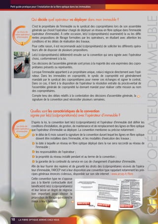 Petit guide pratique pour l’installation de la fibre optique dans les immeubles




                                                                                                                                          CHOIX D’OPÉRATEUR D’IMMEUBLE
                                   Qui décide quel opérateur va déployer dans mon immeuble ?
                                    C’est le propriétaire de l’immeuble ou le syndicat des copropriétaires lors de son assemblée
                   Le choix de
                                    générale qui choisit l’opérateur chargé de déployer un réseau en fibre optique dans l’immeuble
                 votre opérateur    (opérateur d’immeuble). À cette occasion, le(s) (co)propriétaire(s) examine(nt) la ou les diffé-
                   d’immeuble       rentes propositions de fibrage formulées par les opérateurs, en étudiant avec attention les
                                    conditions et les délais de réalisation des travaux.
                                    Pour cette raison, il est recommandé au(x) (co)propriétaire(s) de solliciter les différents opéra-
                                    teurs afin de disposer de plusieurs propositions.
                                    Le(s) (co)propriétaire(s) délibère(nt) ensuite sur la convention qui sera signée avec l’opérateur
                                    choisi, conformément à la loi.
                                    Ces décisions de l'assemblée générale sont prises à la majorité des voix exprimées des copro-
                                    priétaires présents ou représentés.
 ©lafibre.info




                                    Lorsque l’immeuble appartient à un propriétaire unique, celui-ci négocie directement avec l’opé-
                                    rateur. Dans les immeubles en copropriété, le syndic de copropriété est généralement
                                    mandaté par le syndicat des copropriétaires pour mener ces échanges et signer le contrat.
                                    Dans ce cas, il tient à la disposition de l’opérateur la résolution extraite du procès-verbal de
                                    l’assemblée générale de copropriété lui donnant mandat pour réaliser cette mission au nom
                                    des copropriétaires.
                                    Compte tenu des délais relatifs à la contestation des décisions d’assemblée générale, la
                                    signature de la convention peut nécessiter plusieurs semaines.


                                   Quelles sont les caractéristiques de la convention
                                   signée par le(s) (co)propriétaire(s) avec l’opérateur d’immeuble ?
                                   D’après la loi, la convention liant le(s) (co)propriétaire(s) et l’opérateur d’immeuble doit définir les
                   Le choix de     conditions d’installation, de gestion, de maintenance et de remplacement des lignes en fibre optique
                 votre opérateur
                   d’immeuble
                                   que l’opérateur d’immeuble va déployer. La convention mentionne ou précise notamment :
                                       le délai de 6 mois suivant la signature de la convention durant lequel les lignes en fibre optique
                                       doivent être installées dans l’immeuble, et les modalités d’exécution des travaux ;
                                       la date à laquelle un réseau en fibre optique déployé dans la rue sera raccordé au réseau de
                                       l’immeuble ;
                                       les responsabilités de l'opérateur ;
                                       la propriété du réseau installé pendant et au terme de la convention ;
                                       la garantie de la continuité du service en cas de changement d’opérateur d’immeuble.
                                   Afin de leur fournir des repères et de garantir les droits des (co)propriétaires vis-à-vis de l’opéra-
                                   teur d’immeuble, l’ARCEP met à leur disposition une convention type rappelant notamment les prin-
                                   cipes généraux énoncés ci-dessus, disponible sur son site internet : www.arcep.fr/fibre
                                   Cette convention type ne s’oppose
                                   pas à la liberté contractuelle dont
                                   bénéficie(nt) le(s) (co)propriétaire(s)
                                   et leur laisse un degré de négocia-
                                   tion important pour choisir la
                                   proposition de fibrage qui répond le
                                   mieux à leurs besoins.
                                                                              www.arcep.fr      www.arcep.fr
                                                                                                                    www.arcep.fr



10x                 LA FIBRE OPTIQUE ARRIVE CHEZ VOUS
 