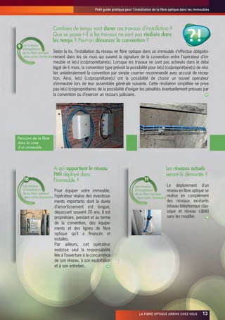 Petit guide pratique pour l’installation de la fibre optique dans les immeubles




                                                                                                                                                 ?!
                                        Combien de temps vont durer ces travaux d’installation ?
                                        Que se passe-t-il si les travaux ne sont pas réalisés dans
                                        les temps ? Peut-on dénoncer la convention ?
                     Les travaux
                     d’installation
                     de la fibre optique Selon la loi, l’installation du réseau en fibre optique dans un immeuble s’effectue obligatoi-
                      dans votre immeuble rement dans les six mois qui suivent la signature de la convention entre l’opérateur d’im-
                                        meuble et le(s) (co)propriétaire(s). Lorsque les travaux ne sont pas achevés dans le délai
                                        légal de 6 mois, la convention type prévoit la possibilité pour le(s) (co)propriétaire(s) de rési-
                                        lier unilatéralement la convention par simple courrier recommandé avec accusé de récep-
                                        tion. Ainsi, le(s) (co)propriétaire(s) ont la possibilité de choisir un nouvel opérateur
                                        d’immeuble lors de leur assemblée générale suivante. Cette résiliation simplifiée ne prive
                                        pas le(s) (co)propriétaires de la possibilité d’exiger les pénalités éventuellement prévues par
                                        la convention ou d’exercer un recours judiciaire.




                                                                                                               ©lafibre.info
                                            ©lafibre.info




  Parcours de la fibre
  dans la cave
  d’un immeuble




                                            A qui appartient le réseau                                                               Les réseaux actuels
                                            FttH déployé dans                                                                        seront-ils démontés ?
                                            l’immeuble ?
                     Les travaux                                                                              Les travaux          Le déploiement d’un
                     d’installation           Pour équiper votre immeuble,                                    d’installation       réseau en fibre optique se
                     de la fibre optique                                                                      de la fibre optique
                      dans votre immeuble     l’opérateur réalise des investisse-                              dans votre immeuble
                                                                                                                                   réalise en complément
                                              ments importants dont la durée                                                         des réseaux existants
                                              d’amortissement est longue,                                                            (réseau téléphonique clas-
                                              dépassant souvent 20 ans. Il est                                                       sique et réseau câblé)
©Maréchal François




                                              propriétaire, pendant et au terme                                                      sans les modifier.
                                              de la convention, des équipe-
                                                                                              ©lafibre.info




                                              ments et des lignes de fibre
                                              optique qu’il a financés et
                                              installés.
                                              Par ailleurs, cet opérateur
                                              endosse seul la responsabilité
                                              liée à l’ouverture à la concurrence
                                              de son réseau, à son exploitation
                                              et à son entretien.




                                                                                                                      LA FIBRE OPTIQUE ARRIVE CHEZ VOUS   x13
 