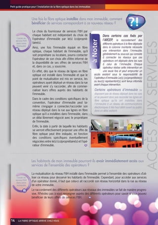 Petit guide pratique pour l’installation de la fibre optique dans les immeubles



                     Une fois la fibre optique installée dans mon immeuble, comment
                     bénéficier de services correspondant à ce nouveau réseau ?                                                 ?!
                     Le choix du fournisseur de services FttH par
                     chaque habitant est indépendant du choix de                                     Dans certains cas fixés par
       L’accès au    l’opérateur d’immeuble par le(s) (co)proprié-
      service FttH                                                                                   l’ARCEP, le raccordement des




                                                                                                                                                            ACCÈS AUX SERVICES
       dans votre    taire(s).                                                                        différents opérateurs à la fibre déployée
       immeuble
                     Ainsi, une fois l’immeuble équipé en fibre                                       dans la colonne montante nécessite
                     optique, chaque habitant de l’immeuble, qu’il                                    une intervention dans l’immeuble,
                     soit propriétaire ou locataire, pourra contacter                                 généralement au sous-sol, qui consiste
                                                                                                      à connecter les réseaux que ces
                     l’opérateur de son choix afin d’être informé de
                                                                                                      opérateurs ont déployés dans les rues
                     la disponibilité de ses offres de services FttH                                  à celui de l’immeuble. Chaque
                     et, dans ce cas, y souscrire.                                                    opérateur réalise cette intervention en
                     En effet, dès que le réseau de lignes en fibre                                   une seule fois et peut emprunter un
                     optique est installé dans l’immeuble et que le                          accès existant sous la responsabilité de
                     point de mutualisation est mis en service, les                          l’opérateur d’immeuble. Le(s) (co)propriétaire(s)
                                                                                             ou leur(s) représentant(s) sont tenus informés
                     opérateurs ayant déployé un réseau dans la rue
                                                                                             avant chaque intervention.
                     peuvent venir s’y raccorder, afin de commer-
                     cialiser leurs offres auprès des habitants de                           Certains opérateurs d’immeuble ne
                     l’immeuble.                                                             disposent pas de réseau déployé dans les rues
                                                                                             et ne peuvent donc pas raccorder les lignes en
                     Dans le cadre des conditions spécifiques de la
                                                                                             fibre optique qu’ils ont installées dans
                     convention, l’opérateur d’immeuble peut lui-                            l’immeuble à un réseau de communications
                     même s’engager à connecter/raccorder son                                électroniques à très haut débit ouvert au public
                     réseau déployé dans la rue aux lignes en fibre                          dans un délai restreint.
                     optique qu’il a installées dans l’immeuble, dans
                     un délai librement négocié avec le propriétaire
                     de l’immeuble.
                     Enfin, la date à partir de laquelle les habitants




                                                                                                                                                ©lafibre.info
                     se verront effectivement proposer une offre de
                     fibre optique peut être indiquée, en fonction
                     des conditions spécifiques éventuellement
                                                                             ©lafibre.info




                     négociées entre le(s) (co)propriétaire(s) et l’opé-
                     rateur d’immeuble.




                     Les habitants de mon immeuble pourront-ils avoir immédiatement accès aux
                     services de l’ensemble des opérateurs ?

                     La mutualisation du réseau FttH installé dans l’immeuble permet à l’ensemble des opérateurs d’uti-
       L’accès au    liser ce réseau pour desservir les habitants de l’immeuble. Cependant, pour accéder aux services
      service FttH
       dans votre
                     d’un opérateur donné, il faut que celui-ci ait raccordé son réseau horizontal dans la rue au réseau
       immeuble      de votre immeuble.
                     Le raccordement des différents opérateurs aux réseaux des immeubles se fait de manière progres-
                     sive. N’hésitez pas à vous renseigner auprès des différents opérateurs pour savoir si vous pouvez
                     bénéficier de leurs offres de services FttH.




14x     LA FIBRE OPTIQUE ARRIVE CHEZ VOUS
 