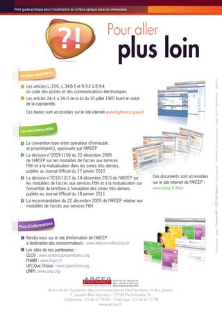 Petit guide pratique pour l’installation de la fibre optique dans les immeubles




                                                                 Pour aller
                              ?!                                        plus loin




                                                                                                                      Crédits photo : page1 © Groupe ANT - CETE de l'Ouest (2e carré gauche) – ToroSeduto (4e carré gauche) – page 7 et 8 © Franck Boston - Mai 2011.
        Les articles L.33-6, L.34-8-3 et R.9-2 à R.9-4
        du code des postes et des communications électroniques
        Les articles 24–1 à 24–3 de la loi du 10 juillet 1965 fixant le statut
        de la copropriété.
        Ces textes sont accessibles sur le site internet www.legifrance.gouv.fr




        La convention type entre opérateur d’immeuble
        et propriétaire(s), approuvée par l’ARCEP
        La décision n°2009-1106 du 22 décembre 2009
        de l’ARCEP sur les modalités de l’accès aux services
        FttH et à la mutualisation dans les zones très denses,
        publiée au Journal Officiel du 17 janvier 2010
        La décision n°2010-1312 du 14 décembre 2010 de l’ARCEP sur                Ces documents sont accessibles
        les modalités de l’accès aux services FttH et à la mutualisation sur      sur le site internet de l’ARCEP :
        l’ensemble du territoire à l’exception des zones très denses,             www.arcep.fr/fibre
        publiée au Journal Officiel du 18 janvier 2011
        La recommandation du 22 décembre 2009 de l’ARCEP relative aux
        modalités de l’accès aux services FttH




        Rendez-vous sur le site d’information de l’ARCEP
        à destination des consommateurs : www.telecom-infoconso.fr
        Les sites de nos partenaires :
        CLCV : www.actioncoproprietaires.org
        FNAIM : www.fnaim.fr
        UFC-Que Choisir : www.quechoisir.org
        UNPI : www.unpi.org



                       Autorité de régulation des communications électroniques et des postes
                                    7, square Max Hymans - 75730 Paris Cedex 15
                                Téléphone : 01 40 47 70 00 - Télécopie : 01 40 47 71 98
                                                    www.arcep.fr
 