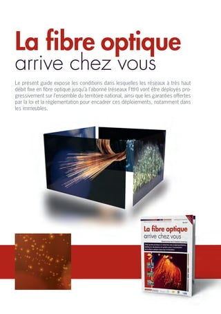 La fibre optique
arrive chez vous
Le présent guide expose les conditions dans lesquelles les réseaux à très haut
débit fixe en fibre optique jusqu’à l’abonné (réseaux FttH) vont être déployés pro-
gressivement sur l’ensemble du territoire national, ainsi que les garanties offertes
par la loi et la réglementation pour encadrer ces déploiements, notamment dans
les immeubles.
 